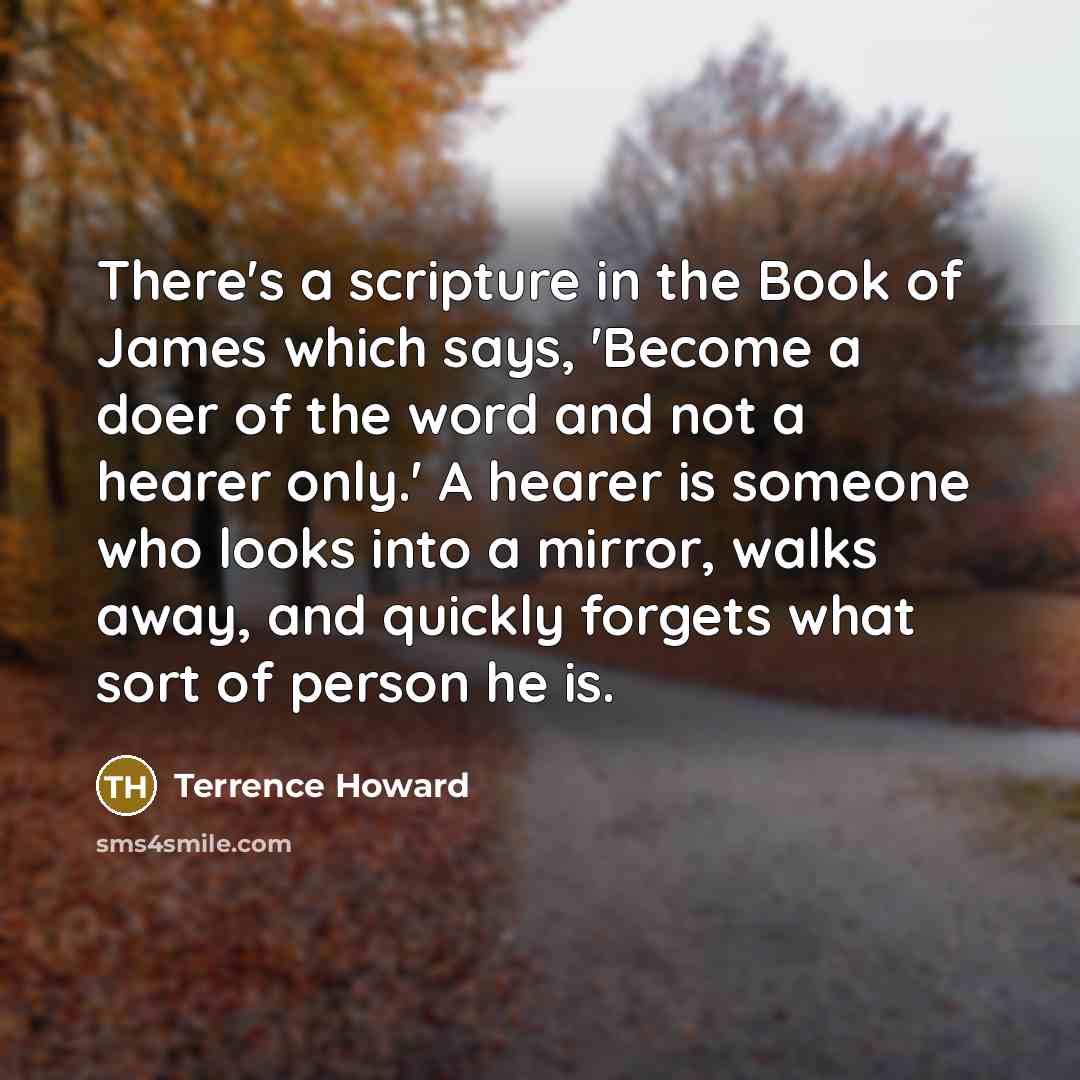 “There's a scripture in the Book of James which says, 'Become a doer of the word and not a hearer only.' A hearer is someone who looks into a mirror, walks away, and quickly forgets what sort of person he is.” quote by Terrence Howard