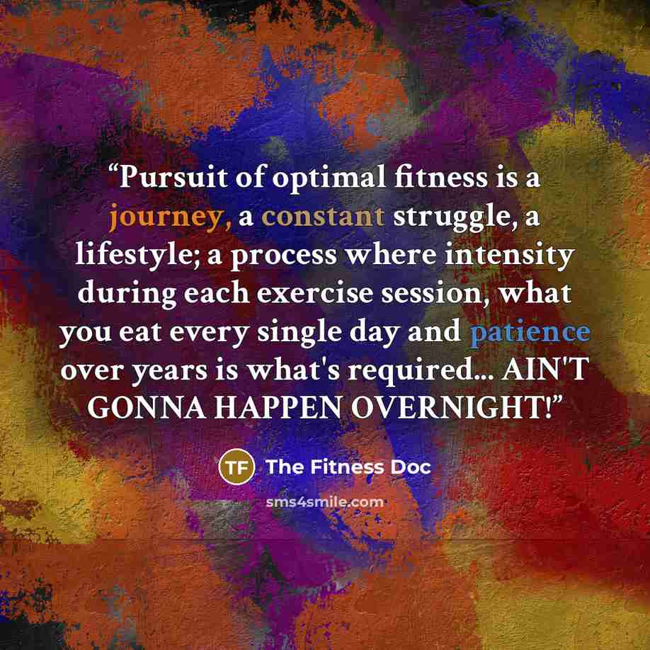 “Pursuit of optimal fitness is a journey, a constant struggle, a lifestyle; a process where intensity during each exercise session, what you eat every single day and patience over years is what's required... AIN'T GONNA HAPPEN OVERNIGHT!” quote by The Fitness Doc
