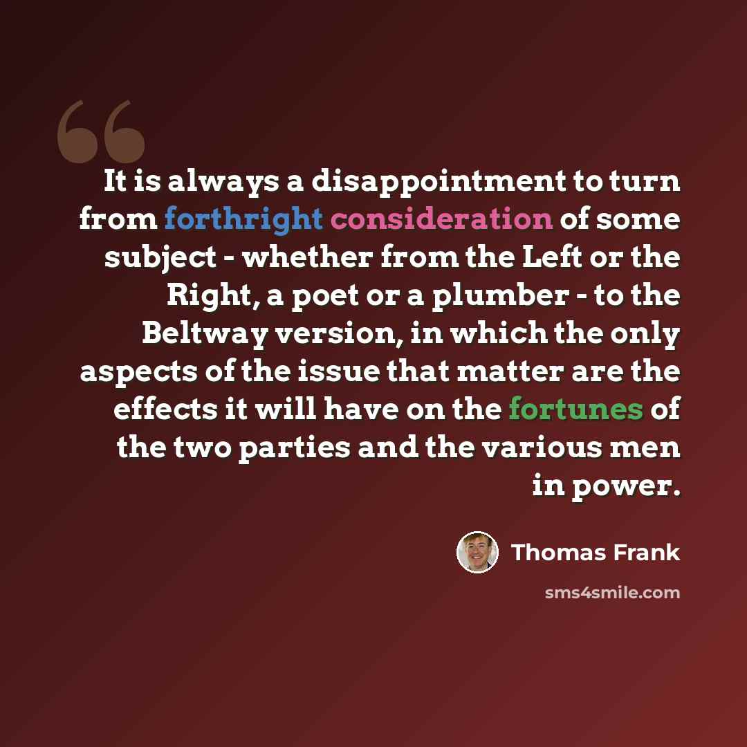 “It is always a disappointment to turn from forthright consideration of some subject - whether from the Left or the Right, a poet or a plumber - to the Beltway version, in which the only aspects of the issue that matter are the effects it will have on the fortunes of the two parties and the various…” quote by Thomas Frank