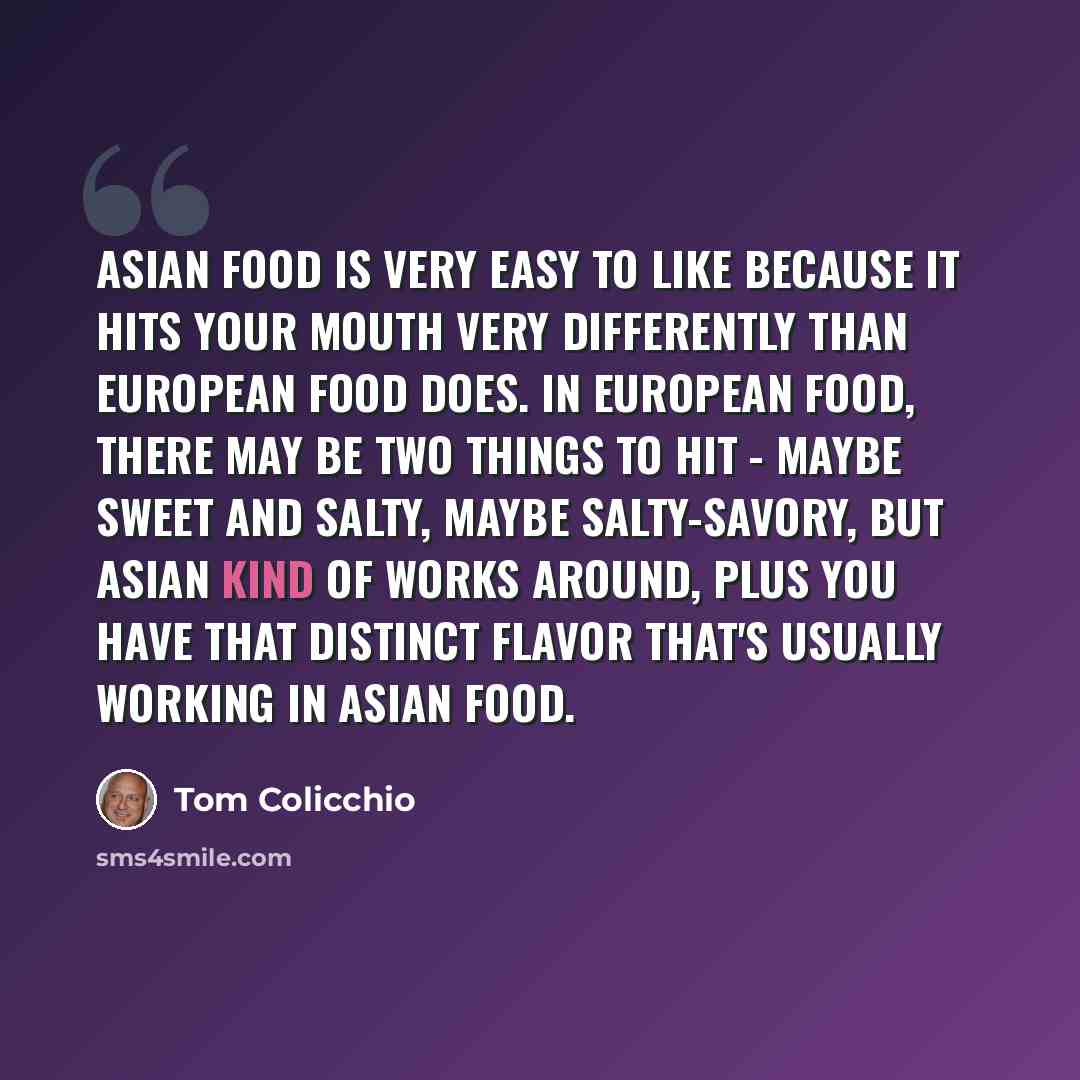 “Asian food is very easy to like because it hits your mouth very differently than European food does. In European food, there may be two things to hit - maybe sweet and salty, maybe salty-savory, but Asian kind of works around, plus you have that distinct flavor that's usually working in Asian food.” quote by Tom Colicchio