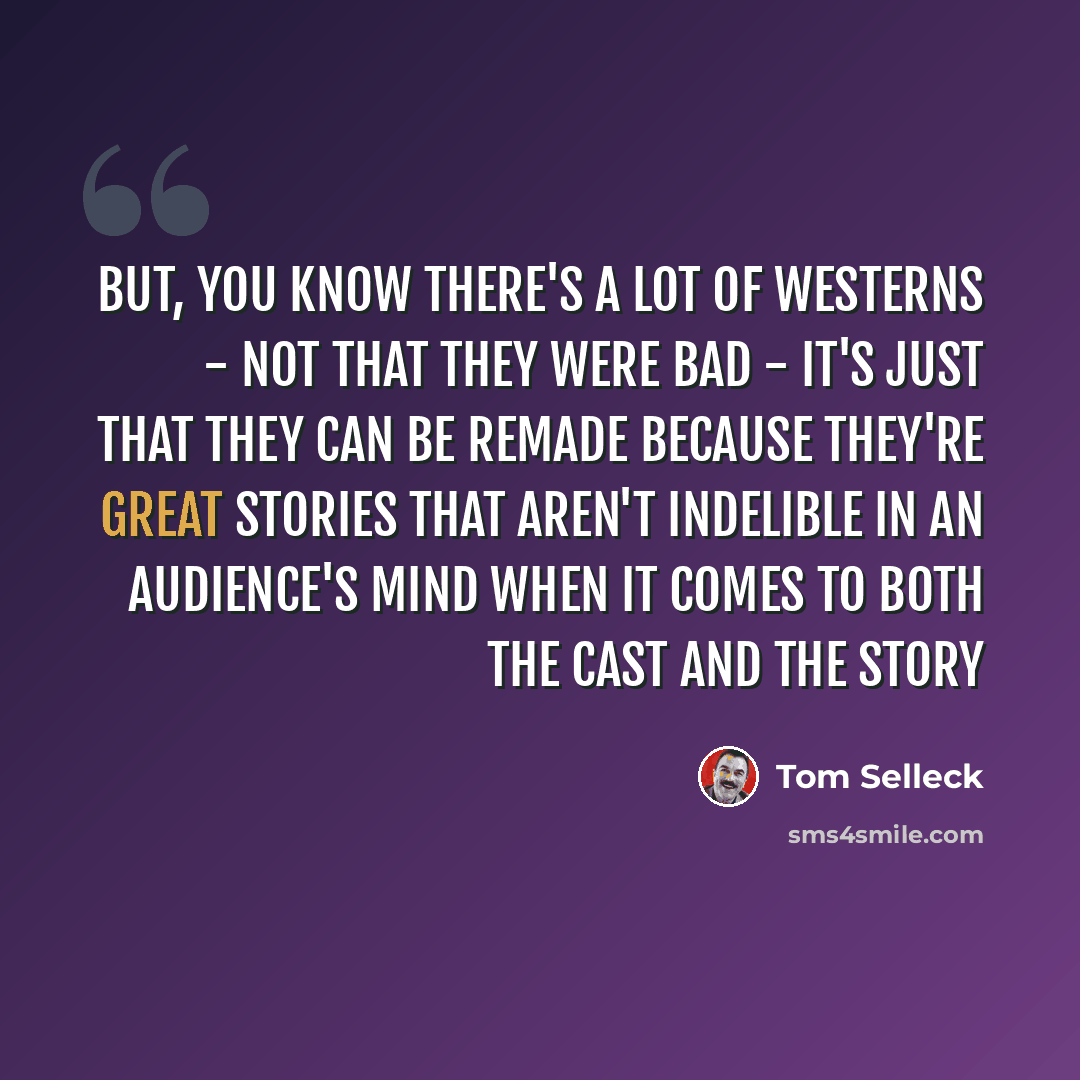 “But, you know there's a lot of westerns - not that they were bad - it's just that they can be remade because they're great stories that aren't indelible in an audience's mind when it comes to both the cast and the story” quote by Tom Selleck