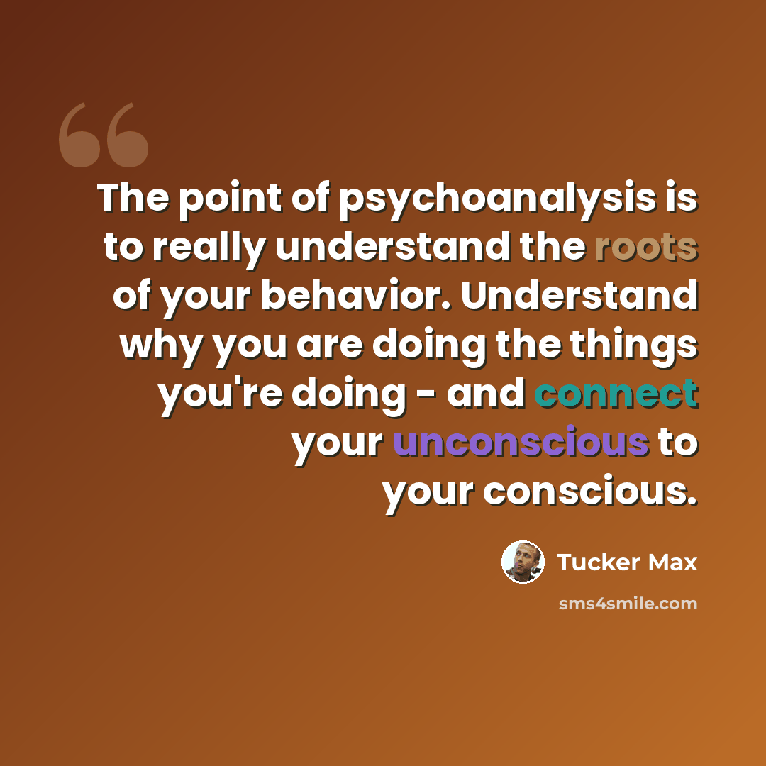 “The point of psychoanalysis is to really understand the roots of your behavior. Understand why you are doing the things you're doing - and connect your unconscious to your conscious.” quote by Tucker Max