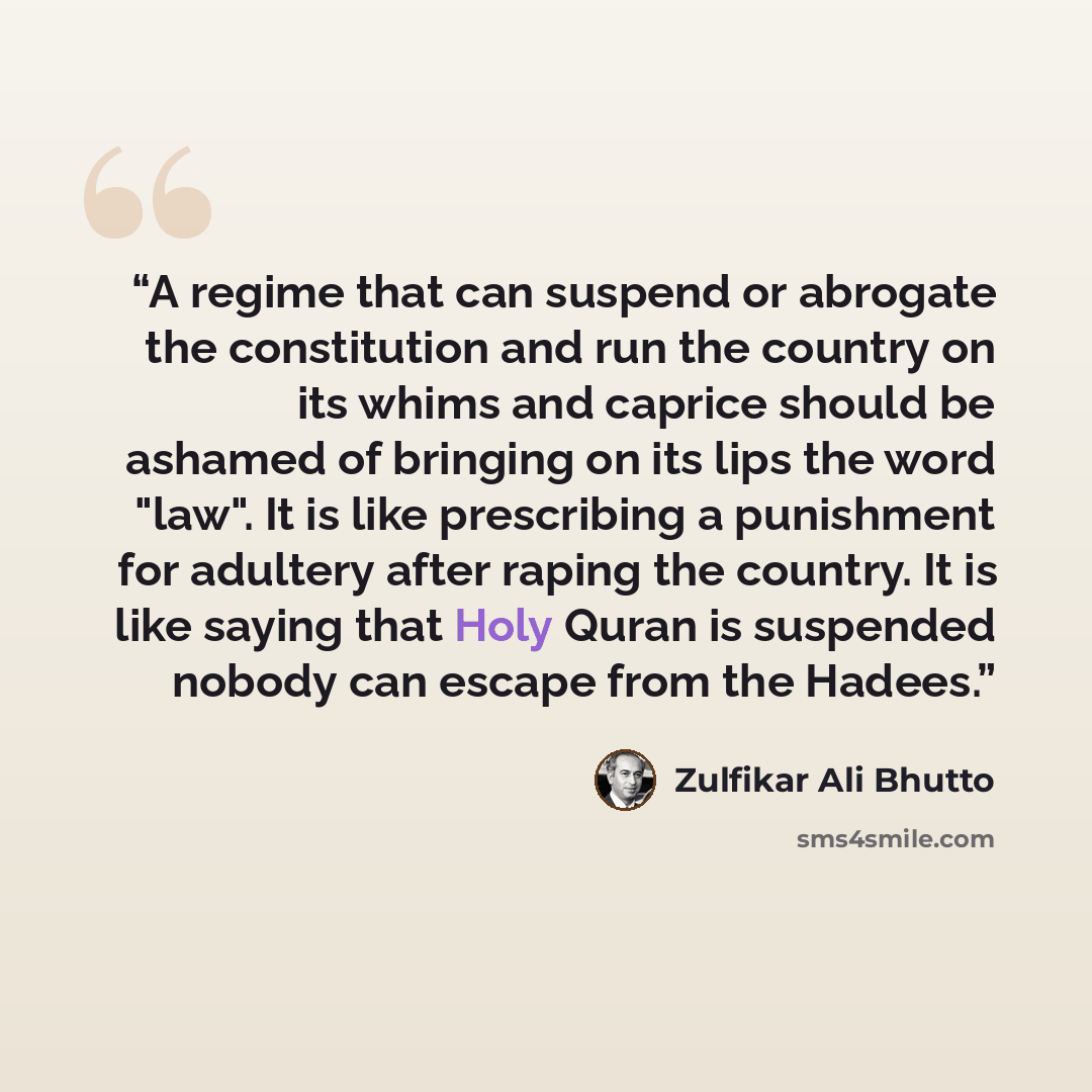 “A regime that can suspend or abrogate the constitution and run the country on its whims and caprice should be ashamed of bringing on its lips the word "law". It is like prescribing a punishment for adultery after raping the country. It is like saying that Holy Quran is suspended nobody can escape…” quote by Zulfikar Ali Bhutto