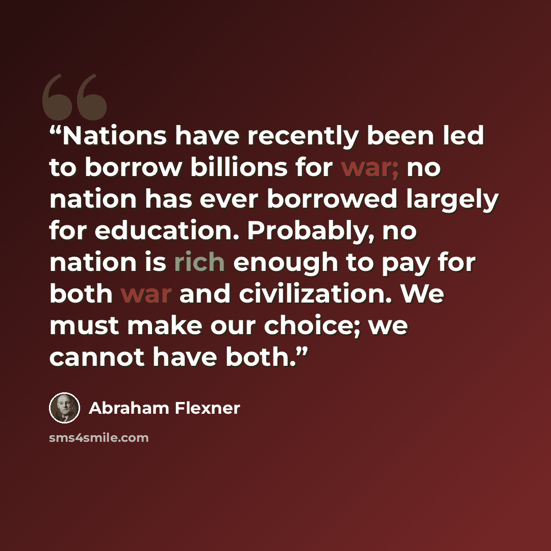 “Nations have recently been led to borrow billions for war; no nation has ever borrowed largely for education. Probably, no nation is rich enough to pay for both war and civilization. We must make our choice; we cannot have both.” quote by Abraham Flexner