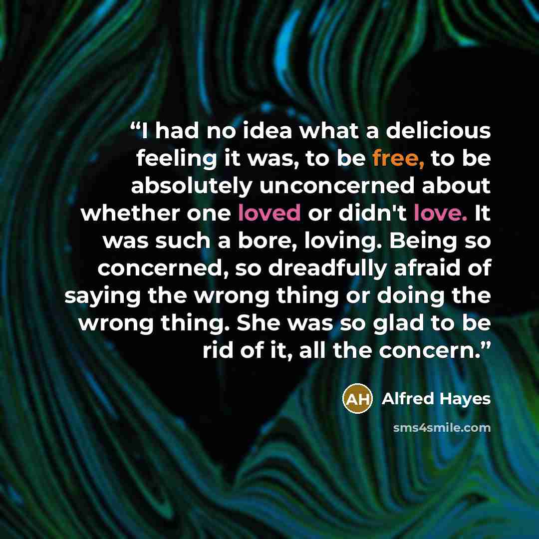 “I had no idea what a delicious feeling it was, to be free, to be absolutely unconcerned about whether one loved or didn't love. It was such a bore, loving. Being so concerned, so dreadfully afraid of saying the wrong thing or doing the wrong thing. She was so glad to be rid of it, all the concern.” quote by Alfred Hayes