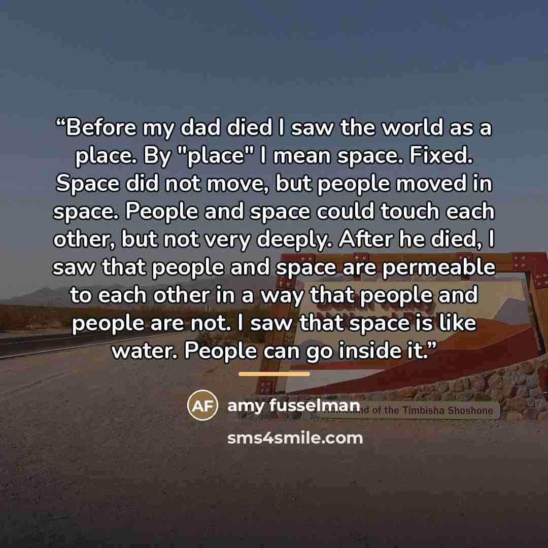 “Before my dad died I saw the world as a place. By "place" I mean space. Fixed. Space did not move, but people moved in space. People and space could touch each other, but not very deeply. After he died, I saw that people and space are permeable to each other in a way that people and people are…” quote by Amy Fusselman