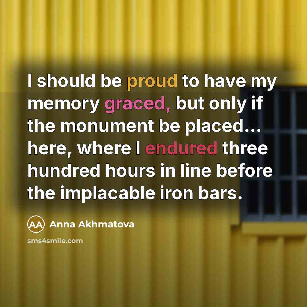 “I should be proud to have my memory graced, but only if the monument be placed... here, where I endured three hundred hours in line before the implacable iron bars.” quote by Anna Akhmatova