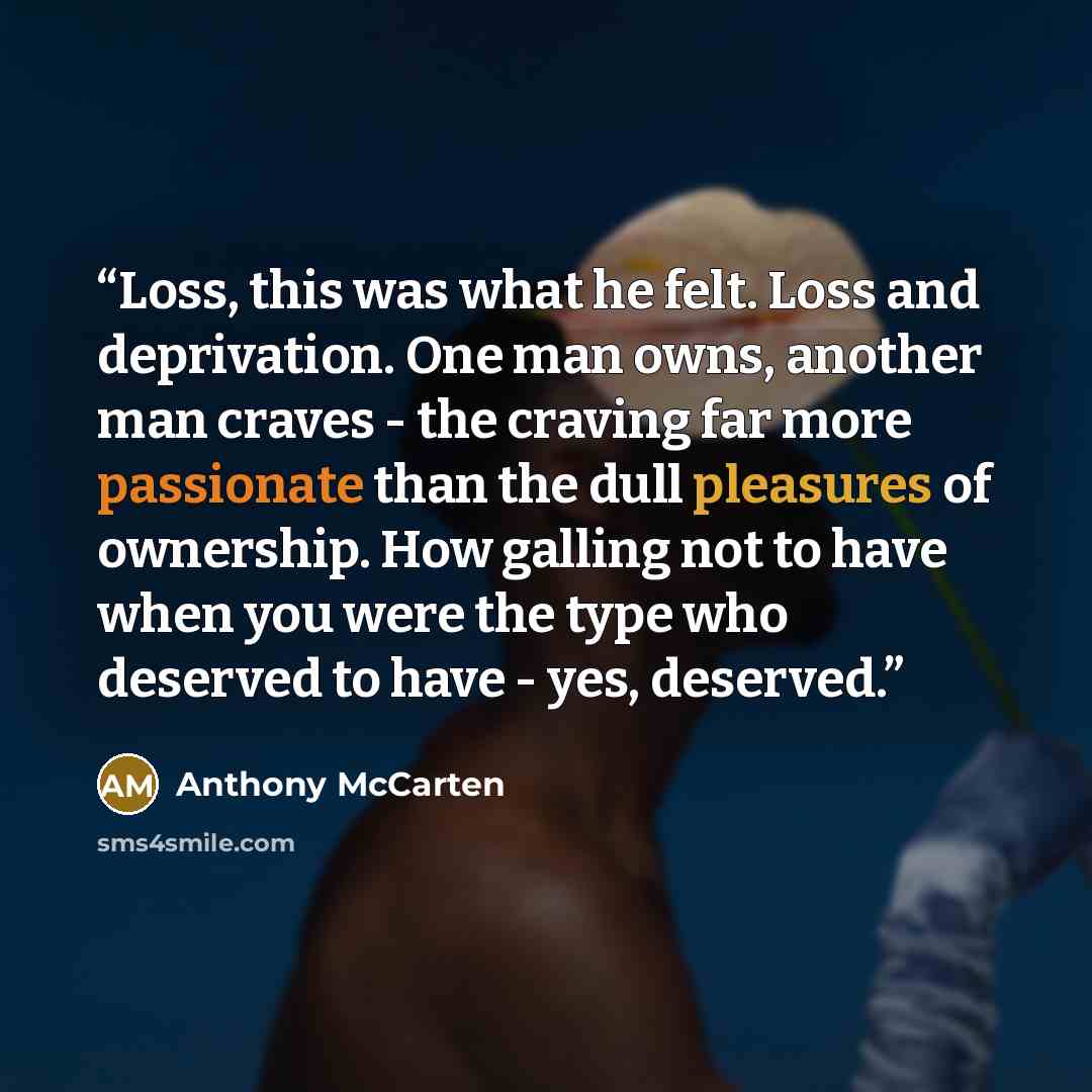 “Loss, this was what he felt. Loss and deprivation. One man owns, another man craves - the craving far more passionate than the dull pleasures of ownership. How galling not to have when you were the type who deserved to have - yes, deserved.” quote by Anthony McCarten