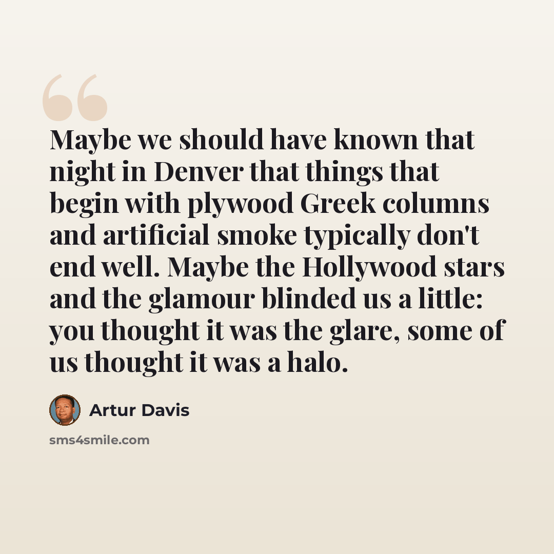 “Maybe we should have known that night in Denver that things that begin with plywood Greek columns and artificial smoke typically don't end well. Maybe the Hollywood stars and the glamour blinded us a little: you thought it was the glare, some of us thought it was a halo.” quote by Artur Davis
