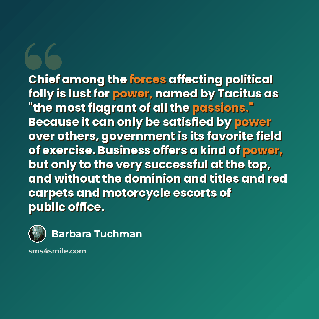 “Chief among the forces affecting political folly is lust for power, named by Tacitus as "the most flagrant of all the passions." Because it can only be satisfied by power over others, government is its favorite field of exercise. Business offers a kind of power, but only to the very successful at…” quote by Barbara Tuchman