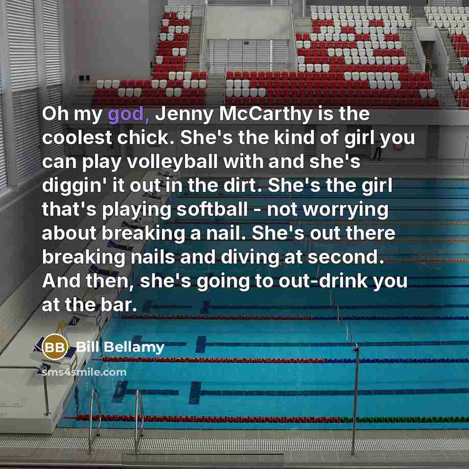 “Oh my god, Jenny McCarthy is the coolest chick. She's the kind of girl you can play volleyball with and she's diggin' it out in the dirt. She's the girl that's playing softball - not worrying about breaking a nail. She's out there breaking nails and diving at second. And then, she's going to…” quote by Bill Bellamy