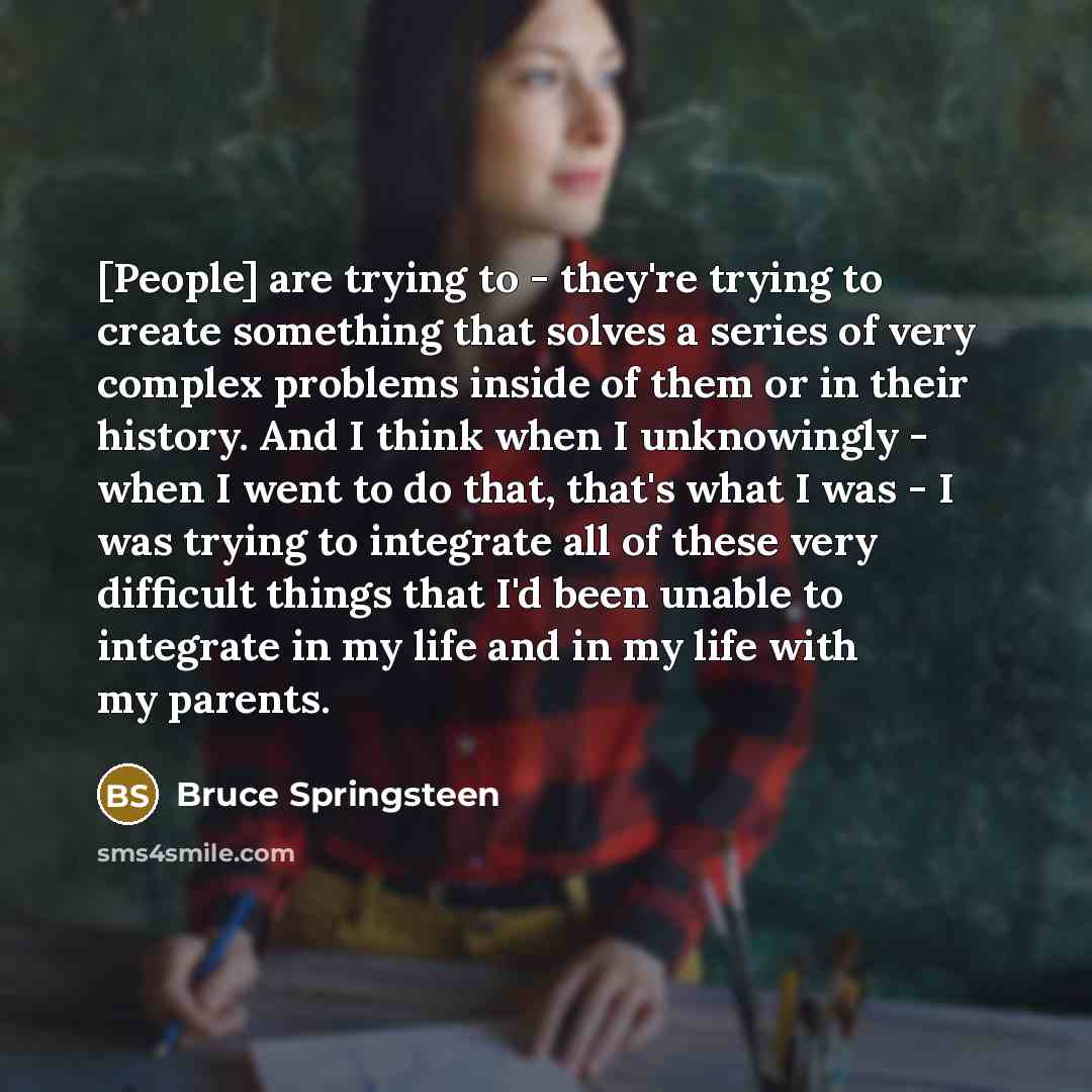 “[People] are trying to - they're trying to create something that solves a series of very complex problems inside of them or in their history. And I think when I unknowingly - when I went to do that, that's what I was - I was trying to integrate all of these very difficult things that I'd been…” quote by Bruce Springsteen