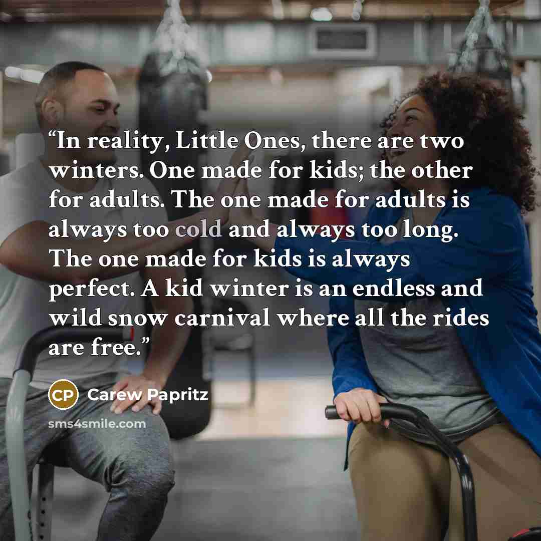 “In reality, Little Ones, there are two winters. One made for kids; the other for adults. The one made for adults is always too cold and always too long. The one made for kids is always perfect. A kid winter is an endless and wild snow carnival where all the rides are free.” quote by Carew Papritz