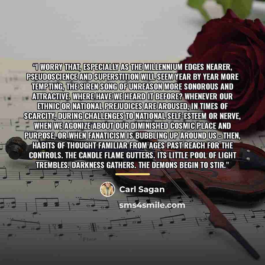 “I worry that, especially as the Millennium edges nearer, pseudoscience and superstition will seem year by year more tempting, the siren song of unreason more sonorous and attractive. Where have we heard it before? Whenever our ethnic or national prejudices are aroused, in times of scarcity, during…” quote by Carl Sagan