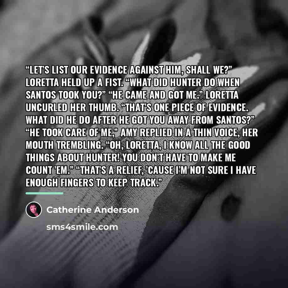 “Let’s list our evidence against him, shall we?” Loretta held up a fist. “What did Hunter do when Santos took you?” “He came and got me.” Loretta uncurled her thumb. “That’s one piece of evidence. What did he do after he got you away from Santos?” “He took care of me,” Amy replied in a thin voice…” quote by Catherine Anderson