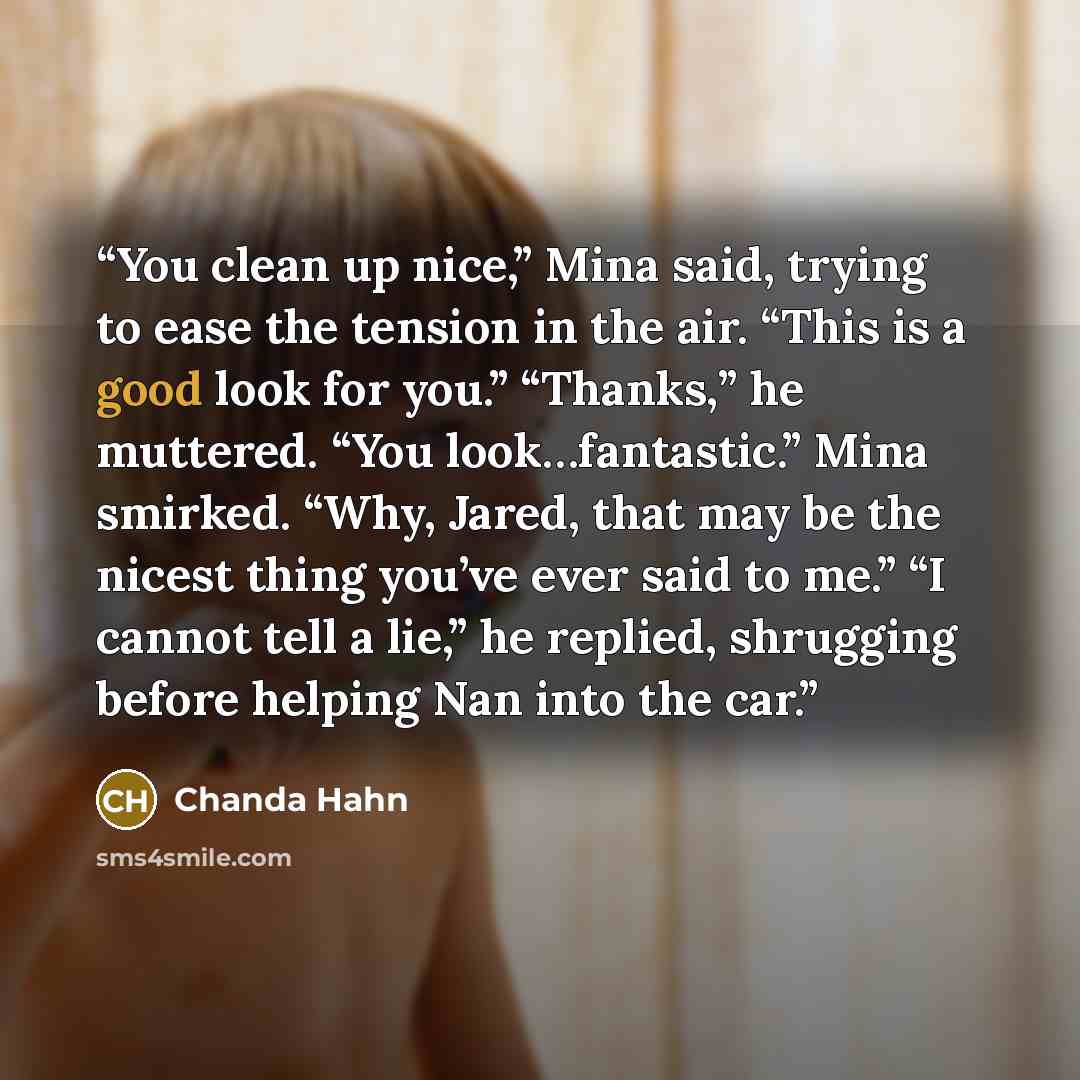 “You clean up nice,” Mina said, trying to ease the tension in the air. “This is a good look for you.” “Thanks,” he muttered. “You look…fantastic.” Mina smirked. “Why, Jared, that may be the nicest thing you’ve ever said to me.” “I cannot tell a lie,” he replied, shrugging before helping Nan into…” quote by Chanda Hahn