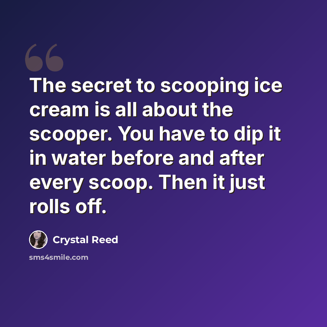 “The secret to scooping ice cream is all about the scooper. You have to dip it in water before and after every scoop. Then it just rolls off.” quote by Crystal Reed