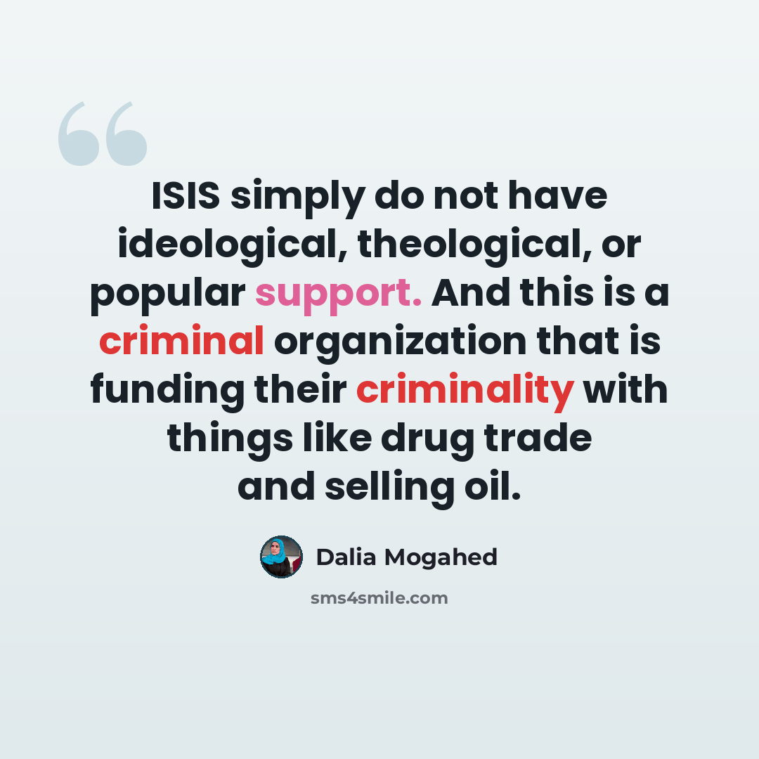 “ISIS simply do not have ideological, theological, or popular support. And this is a criminal organization that is funding their criminality with things like drug trade and selling oil.” quote by Dalia Mogahed