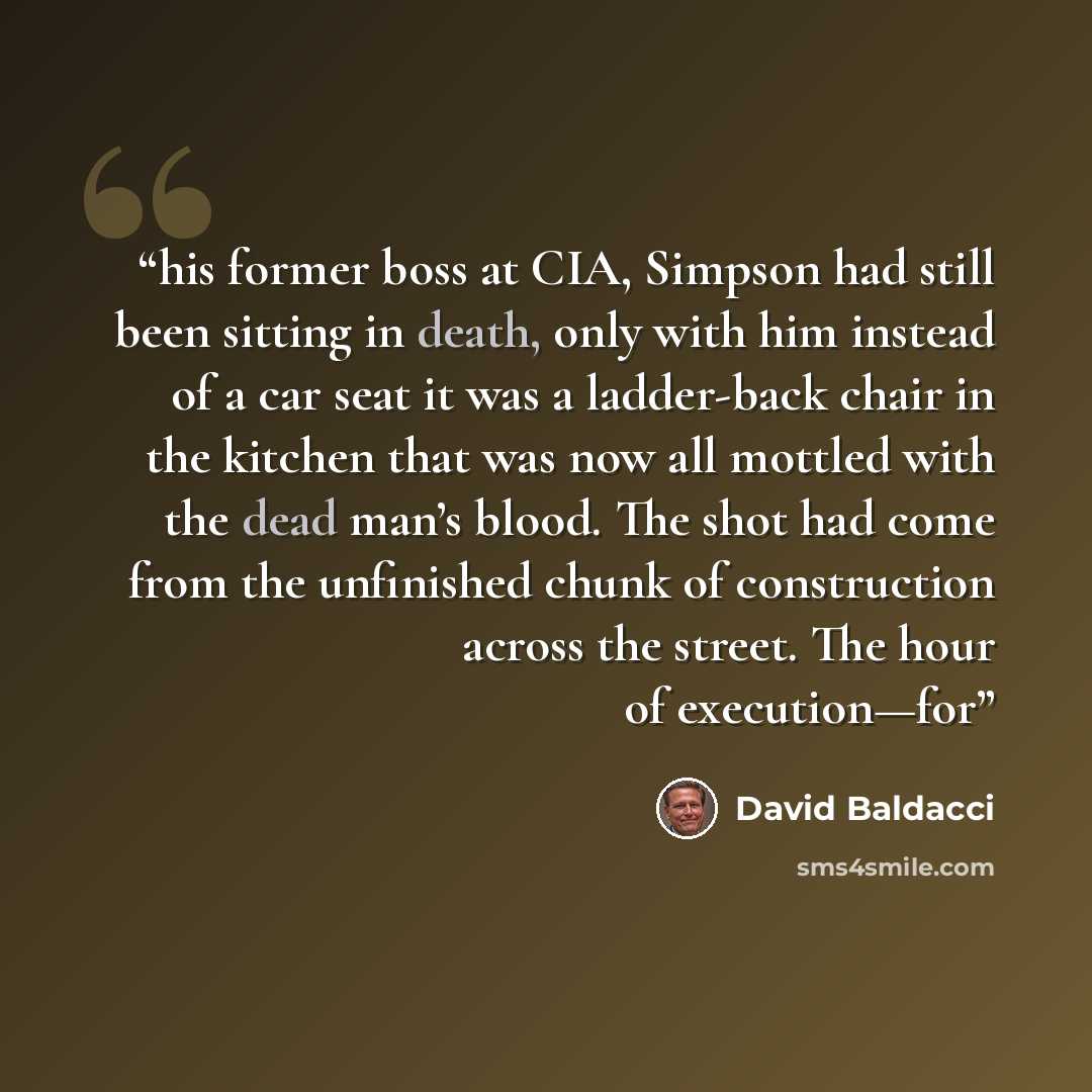 “his former boss at CIA, Simpson had still been sitting in death, only with him instead of a car seat it was a ladder-back chair in the kitchen that was now all mottled with the dead man’s blood. The shot had come from the unfinished chunk of construction across the street. The hour of execution—for” quote by David Baldacci