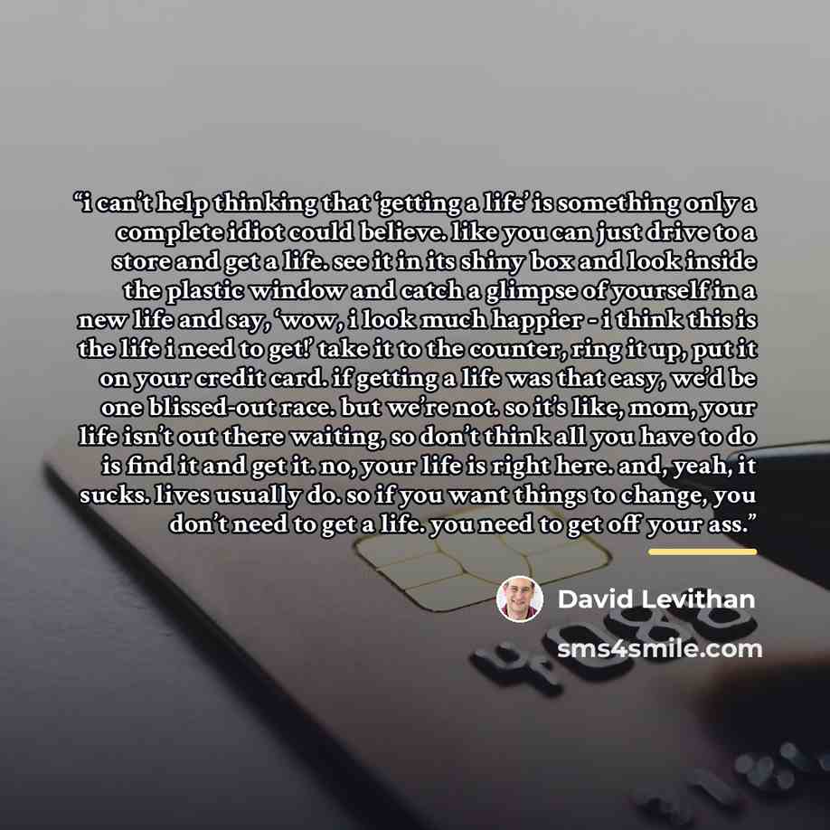 “i can’t help thinking that ‘getting a life’ is something only a complete idiot could believe. like you can just drive to a store and get a life. see it in its shiny box and look inside the plastic window and catch a glimpse of yourself in a new life and say, ‘wow, i look much happier - i think…” quote by David Levithan