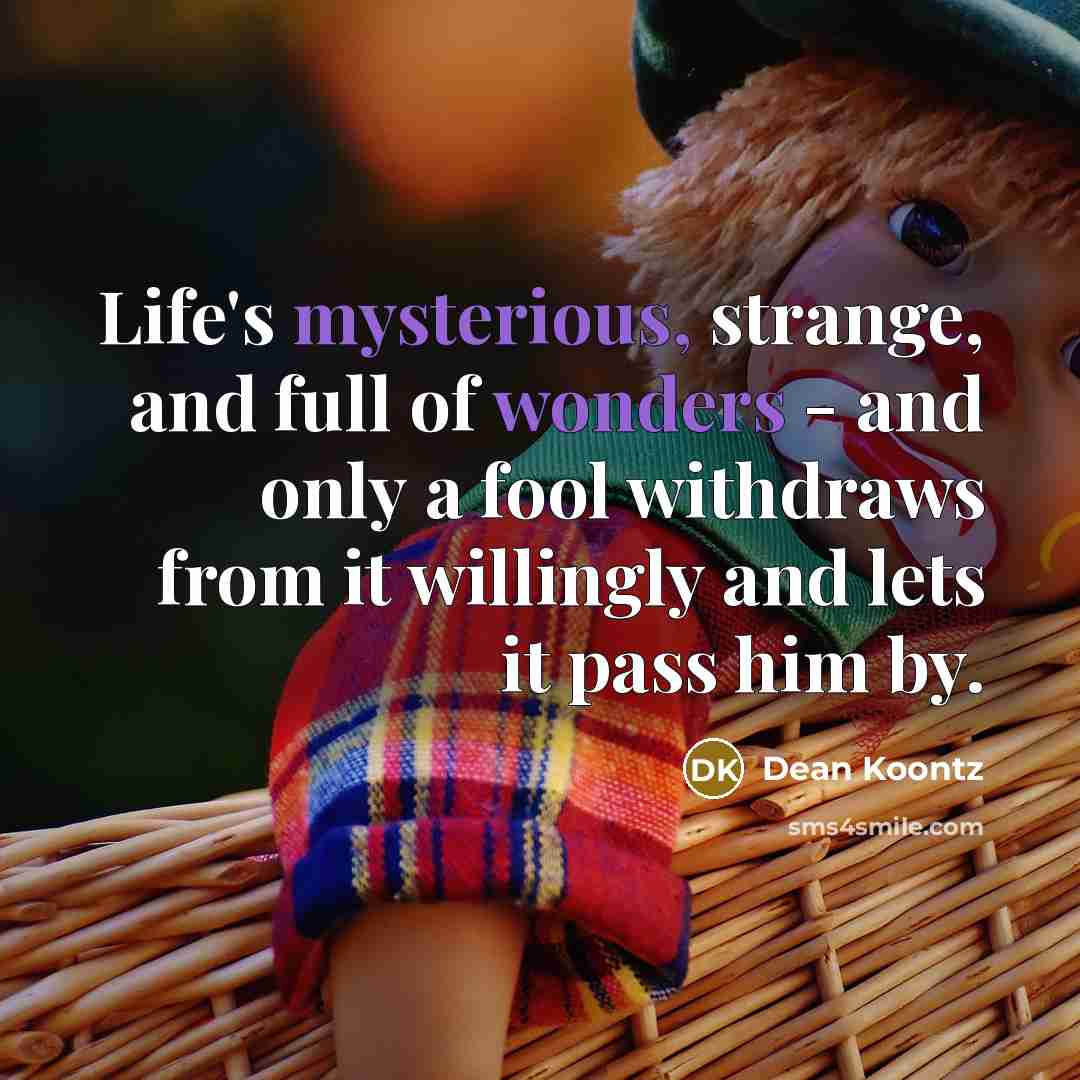“Life's mysterious, strange, and full of wonders - and only a fool withdraws from it willingly and lets it pass him by.” quote by Dean Koontz