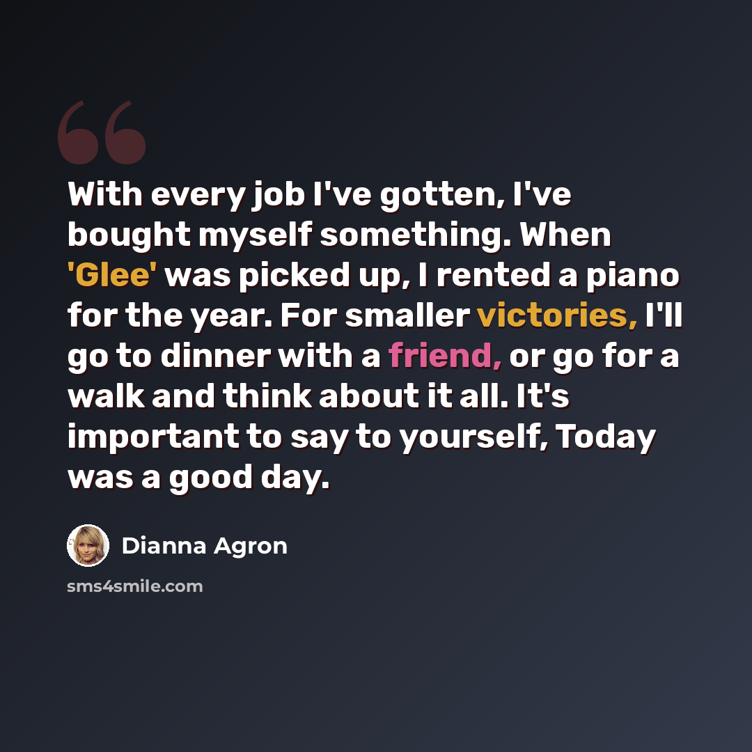 “With every job I've gotten, I've bought myself something. When 'Glee' was picked up, I rented a piano for the year. For smaller victories, I'll go to dinner with a friend, or go for a walk and think about it all. It's important to say to yourself, Today was a good day.” quote by Dianna Agron