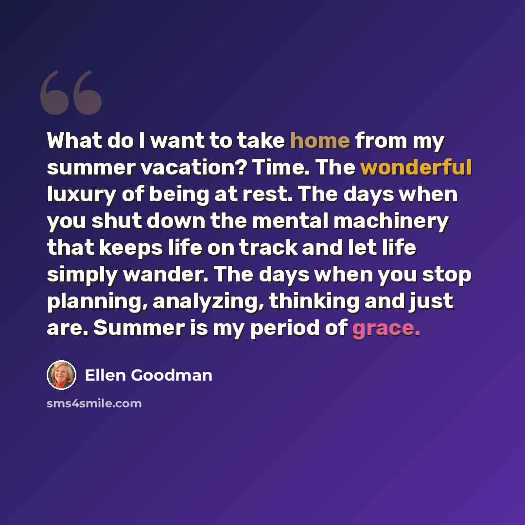 “What do I want to take home from my summer vacation? Time. The wonderful luxury of being at rest. The days when you shut down the mental machinery that keeps life on track and let life simply wander. The days when you stop planning, analyzing, thinking and just are. Summer is my period of grace.” quote by Ellen Goodman
