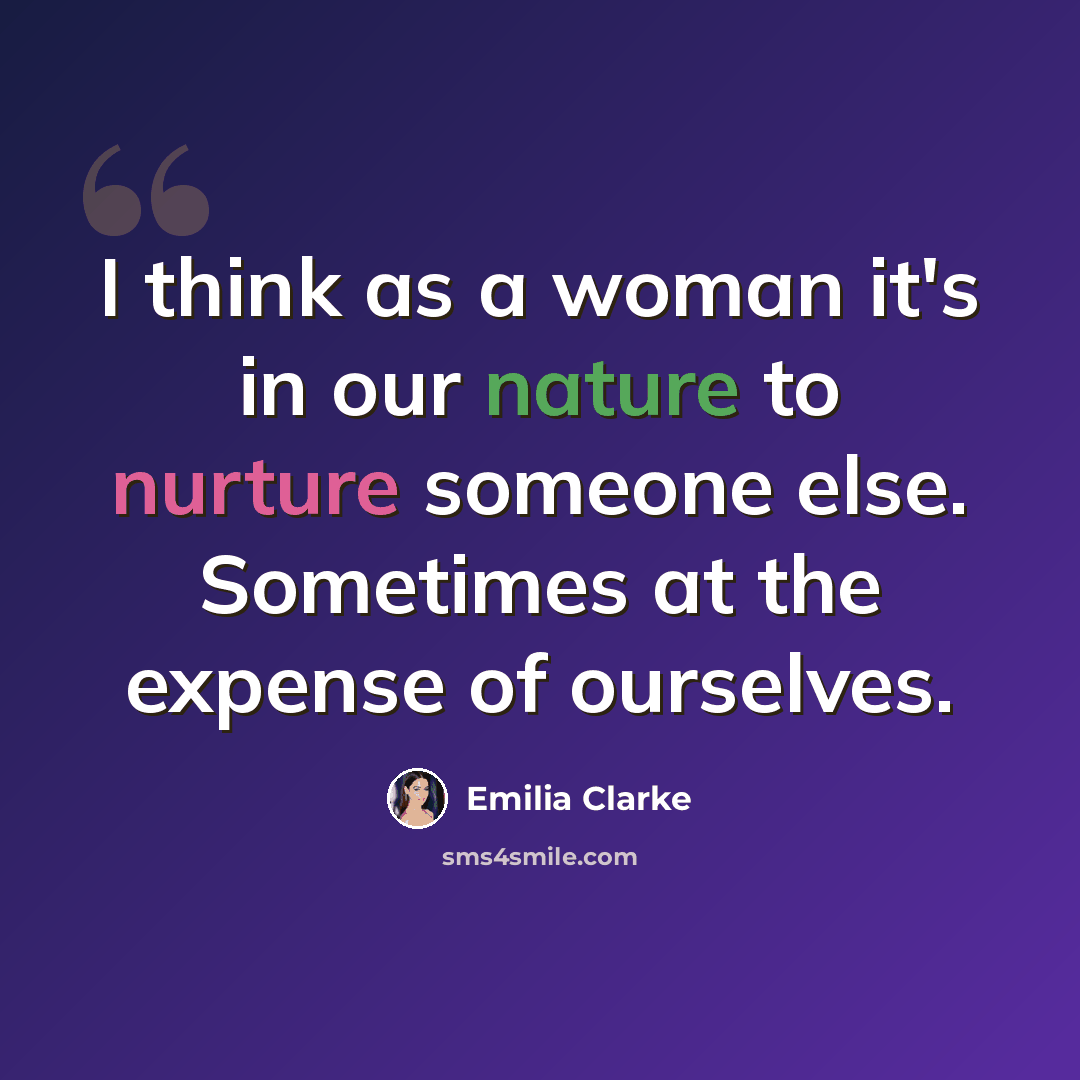 “I think as a woman it's in our nature to nurture someone else. Sometimes at the expense of ourselves.” quote by Emilia Clarke