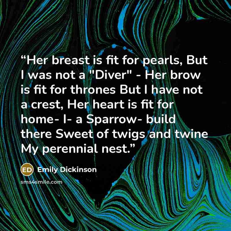 “Her breast is fit for pearls, But I was not a "Diver" - Her brow is fit for thrones But I have not a crest, Her heart is fit for home- I- a Sparrow- build there Sweet of twigs and twine My perennial nest.” quote by Emily Dickinson