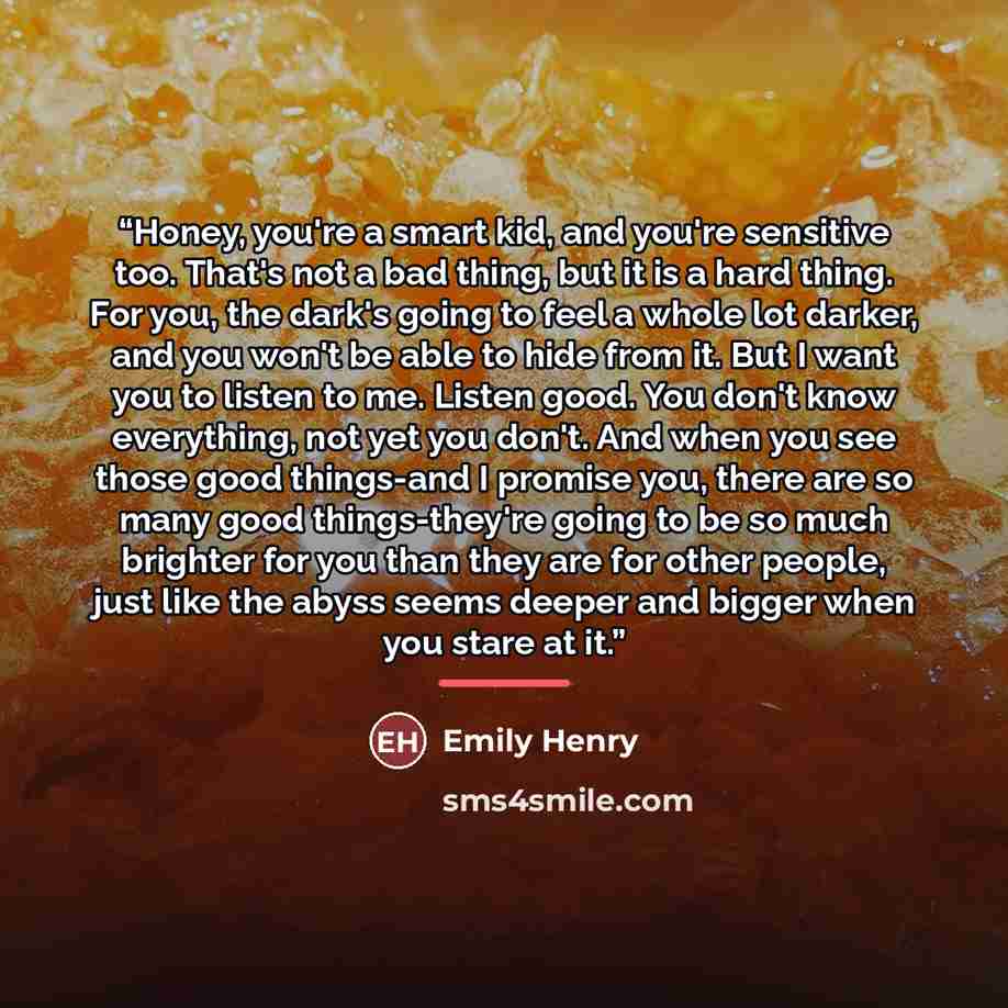 “Honey, you're a smart kid, and you're sensitive too. That's not a bad thing, but it is a hard thing. For you, the dark's going to feel a whole lot darker, and you won't be able to hide from it. But I want you to listen to me. Listen good. You don't know everything, not yet you don't. And when you…” quote by Emily Henry