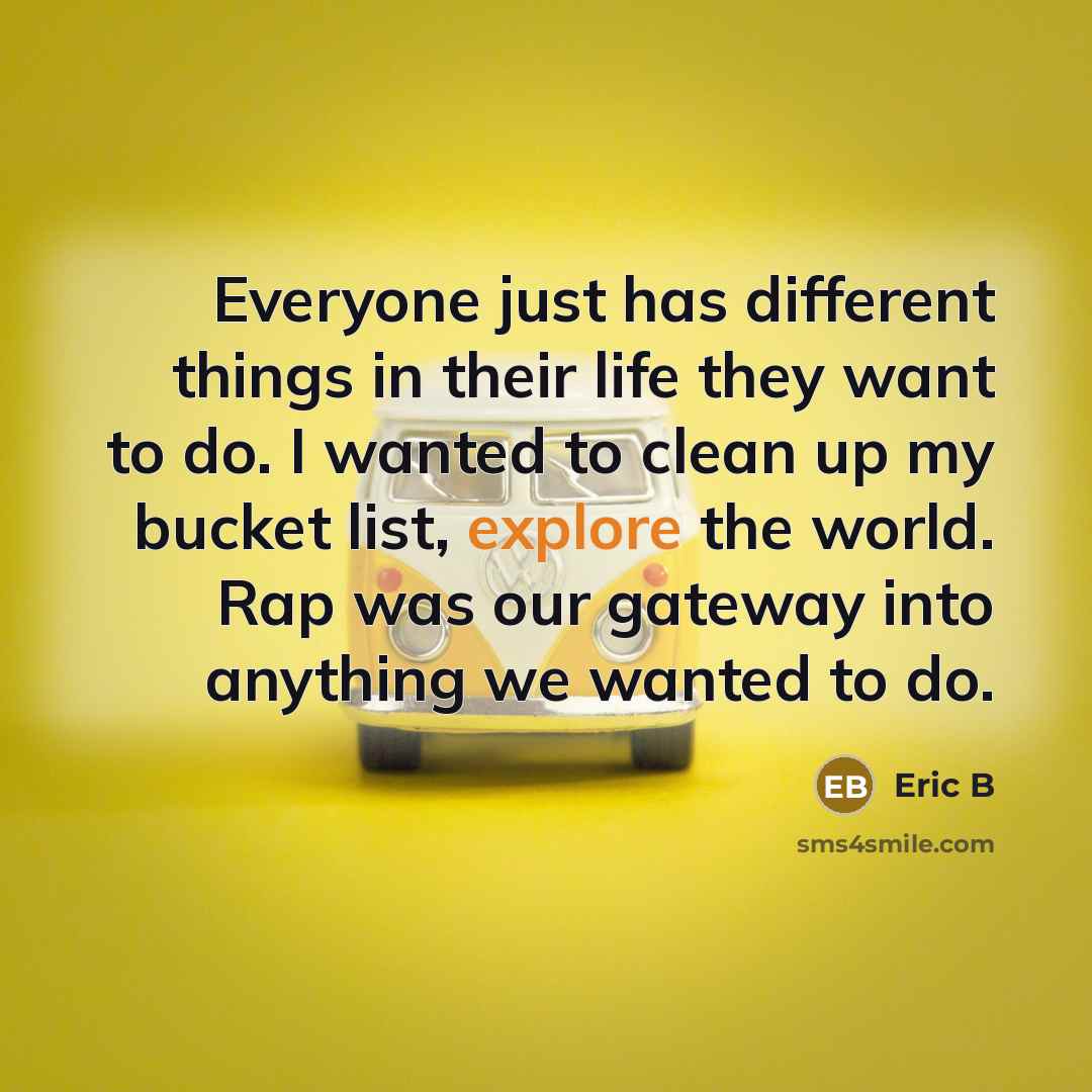 “Everyone just has different things in their life they want to do. I wanted to clean up my bucket list, explore the world. Rap was our gateway into anything we wanted to do.” quote by Eric B