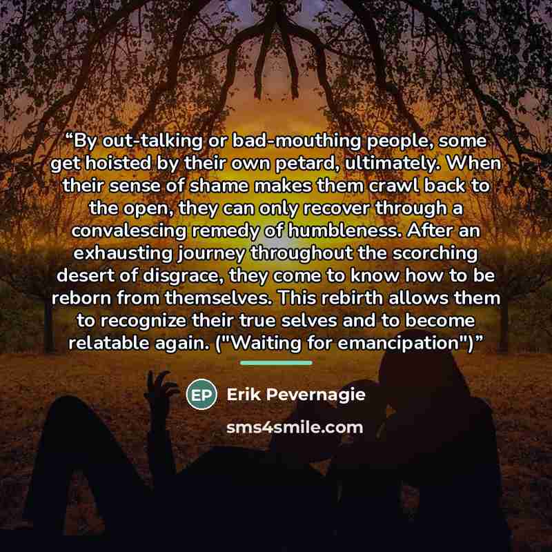“By out-talking or bad-mouthing people, some get hoisted by their own petard, ultimately. When their sense of shame makes them crawl back to the open, they can only recover through a convalescing remedy of humbleness. After an exhausting journey throughout the scorching desert of disgrace, they…” quote by Erik Pevernagie