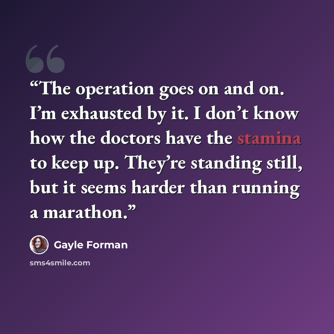 “The operation goes on and on. I’m exhausted by it. I don’t know how the doctors have the stamina to keep up. They’re standing still, but it seems harder than running a marathon.” quote by Gayle Forman