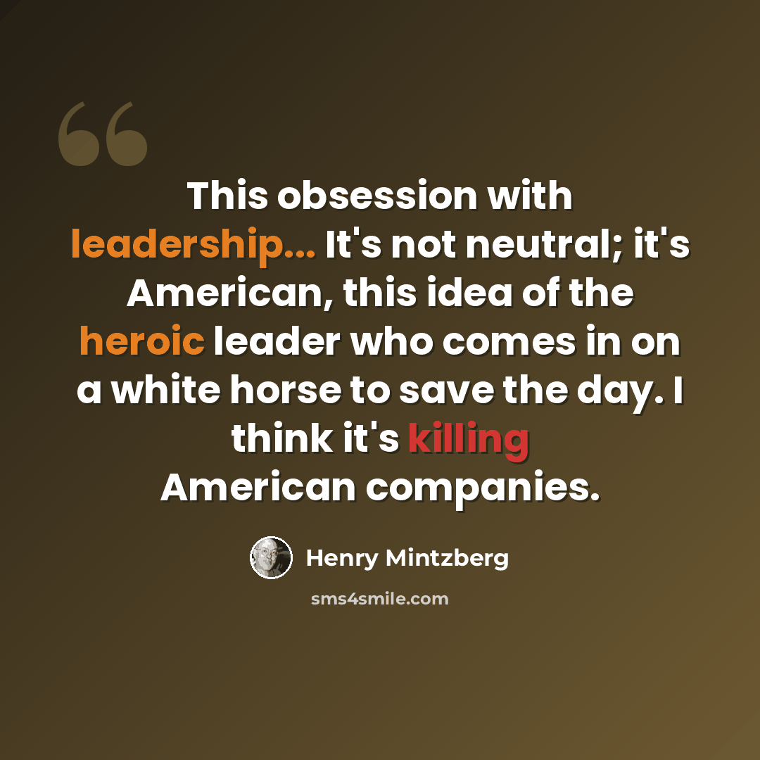 “This obsession with leadership... It's not neutral; it's American, this idea of the heroic leader who comes in on a white horse to save the day. I think it's killing American companies.” quote by Henry Mintzberg