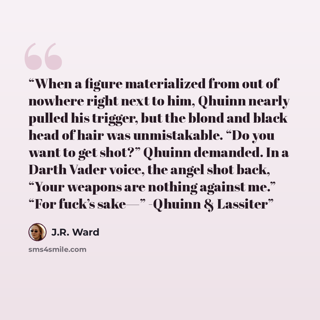 “When a figure materialized from out of nowhere right next to him, Qhuinn nearly pulled his trigger, but the blond and black head of hair was unmistakable. “Do you want to get shot?” Qhuinn demanded. In a Darth Vader voice, the angel shot back, “Your weapons are nothing against me.” “For fuck’s…” quote by J.R. Ward