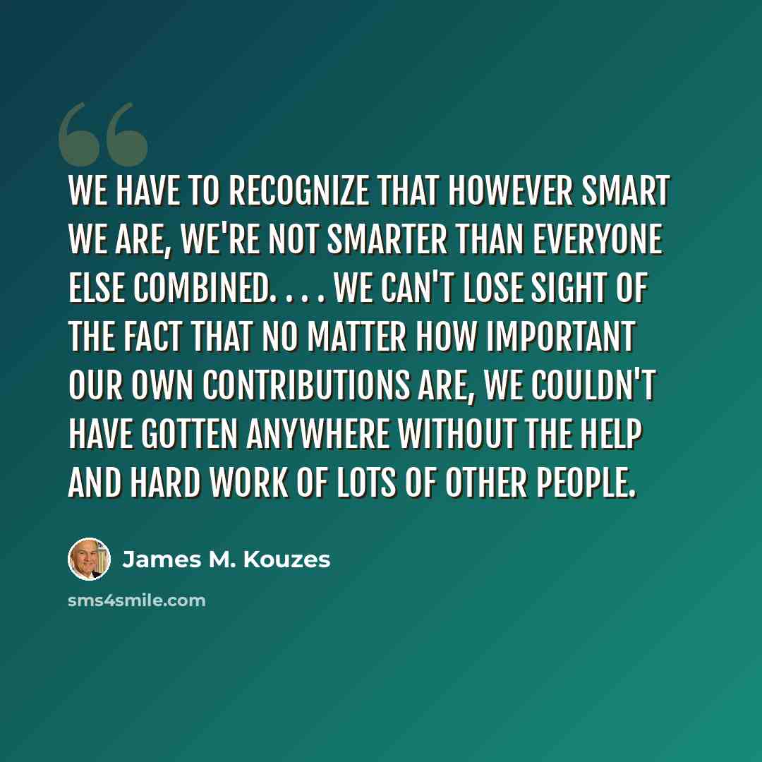“We have to recognize that however smart we are, we're not smarter than everyone else combined. . . . We can't lose sight of the fact that no matter how important our own contributions are, we couldn't have gotten anywhere without the help and hard work of lots of other people.” quote by James M. Kouzes