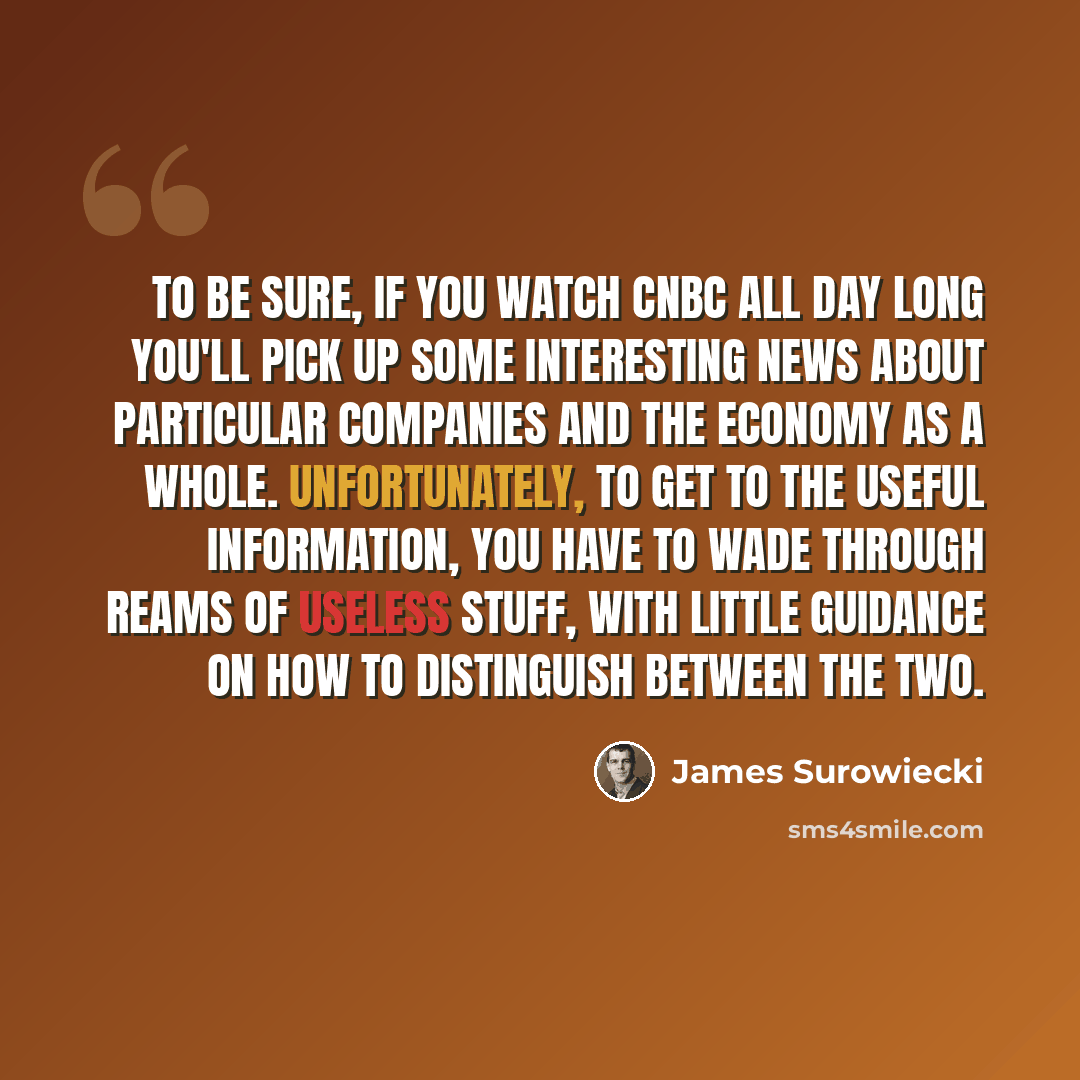“To be sure, if you watch CNBC all day long you'll pick up some interesting news about particular companies and the economy as a whole. Unfortunately, to get to the useful information, you have to wade through reams of useless stuff, with little guidance on how to distinguish between the two.” quote by James Surowiecki