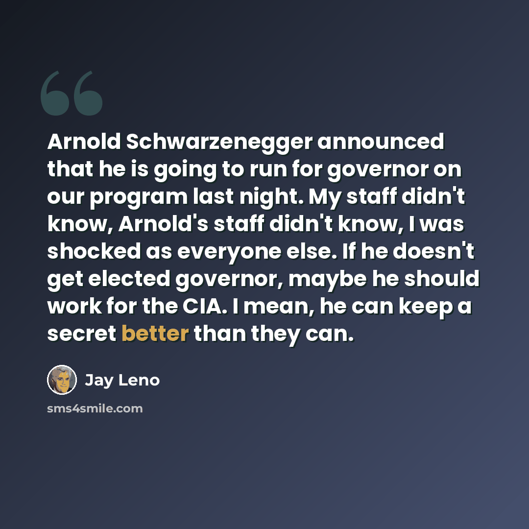 “Arnold Schwarzenegger announced that he is going to run for governor on our program last night. My staff didn't know, Arnold's staff didn't know, I was shocked as everyone else. If he doesn't get elected governor, maybe he should work for the CIA. I mean, he can keep a secret better than they can.” quote by Jay Leno
