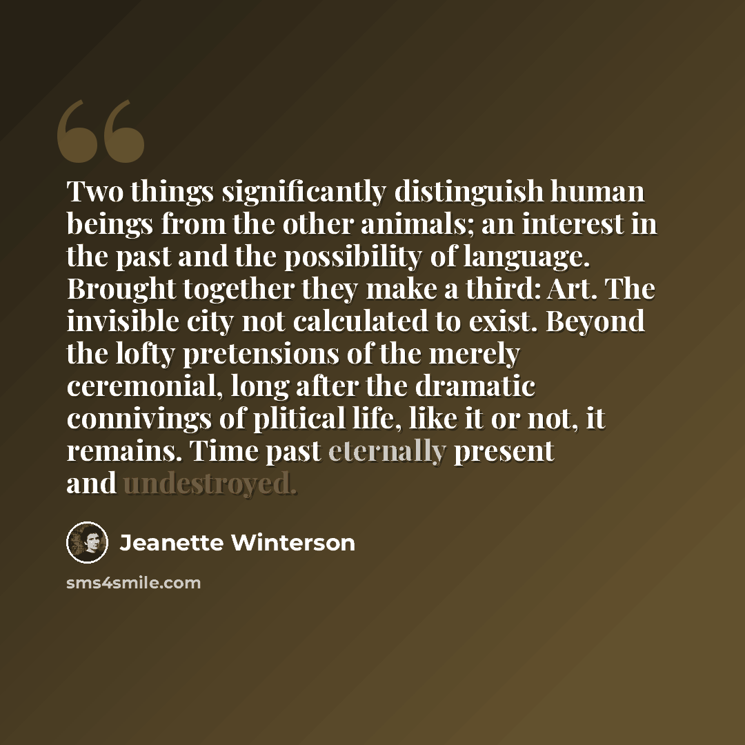 “Two things significantly distinguish human beings from the other animals; an interest in the past and the possibility of language. Brought together they make a third: Art. The invisible city not calculated to exist. Beyond the lofty pretensions of the merely ceremonial, long after the dramatic…” quote by Jeanette Winterson