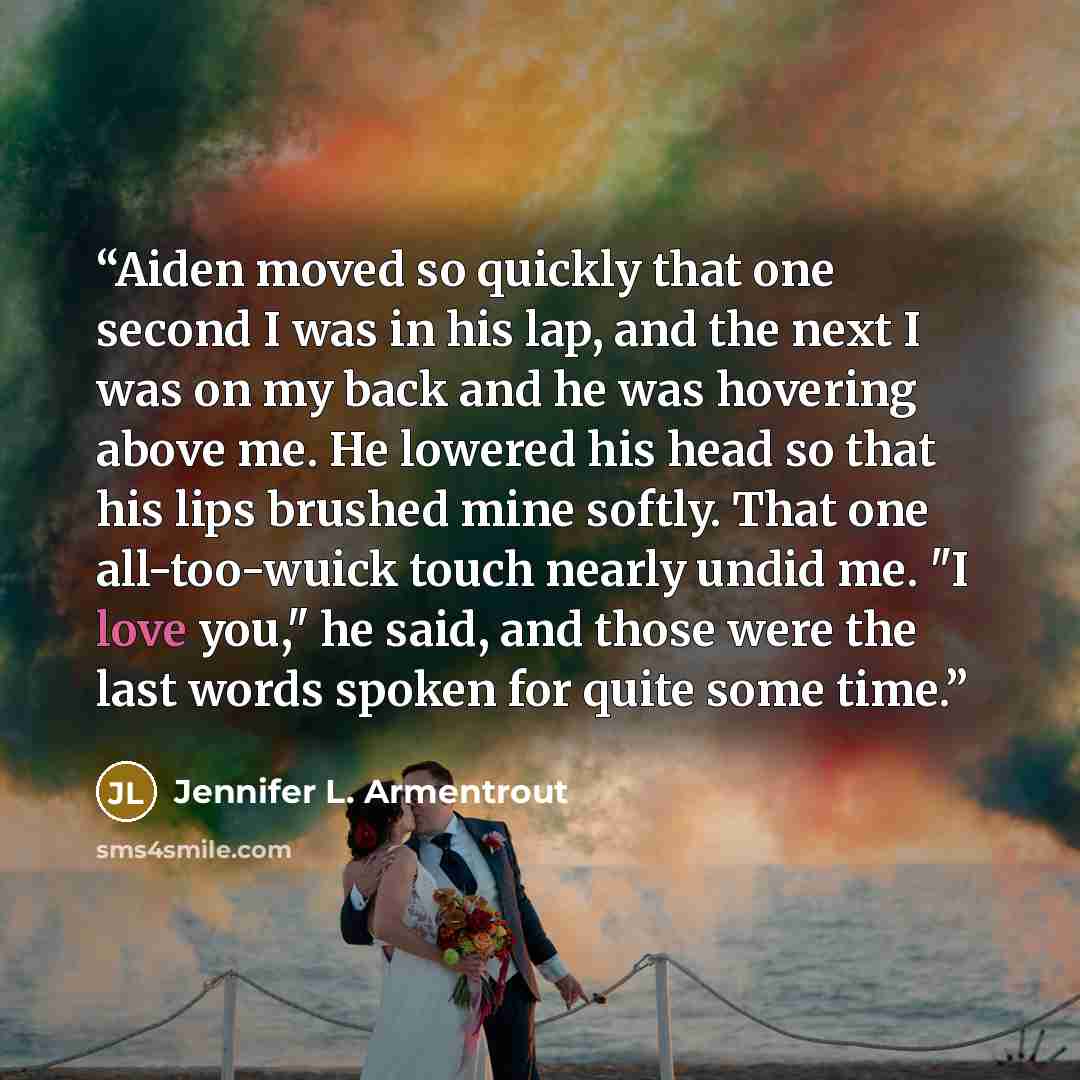“Aiden moved so quickly that one second I was in his lap, and the next I was on my back and he was hovering above me. He lowered his head so that his lips brushed mine softly. That one all-too-wuick touch nearly undid me. "I love you," he said, and those were the last words spoken for quite some…” quote by Jennifer L. Armentrout