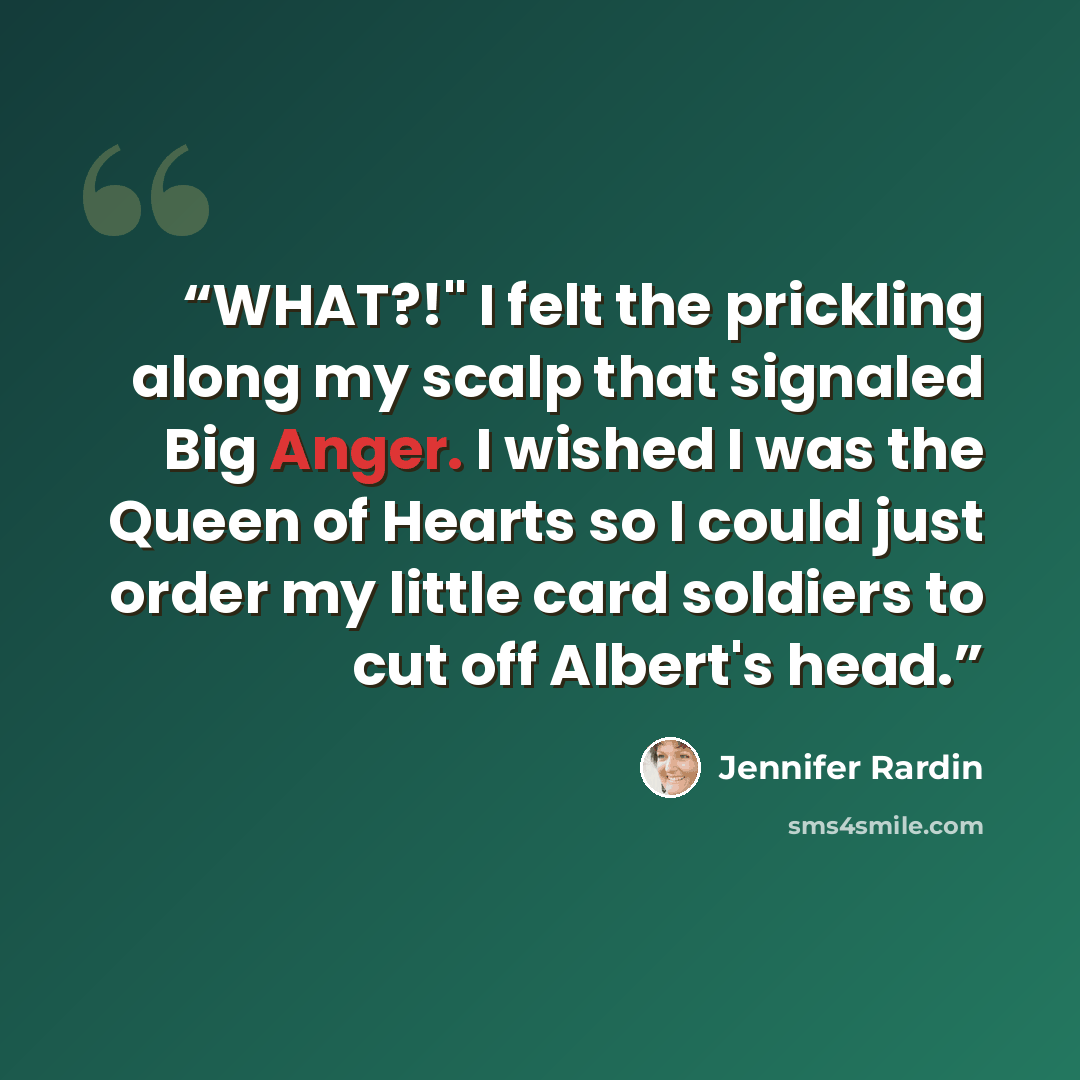 “WHAT?!" I felt the prickling along my scalp that signaled Big Anger. I wished I was the Queen of Hearts so I could just order my little card soldiers to cut off Albert's head.” quote by Jennifer Rardin