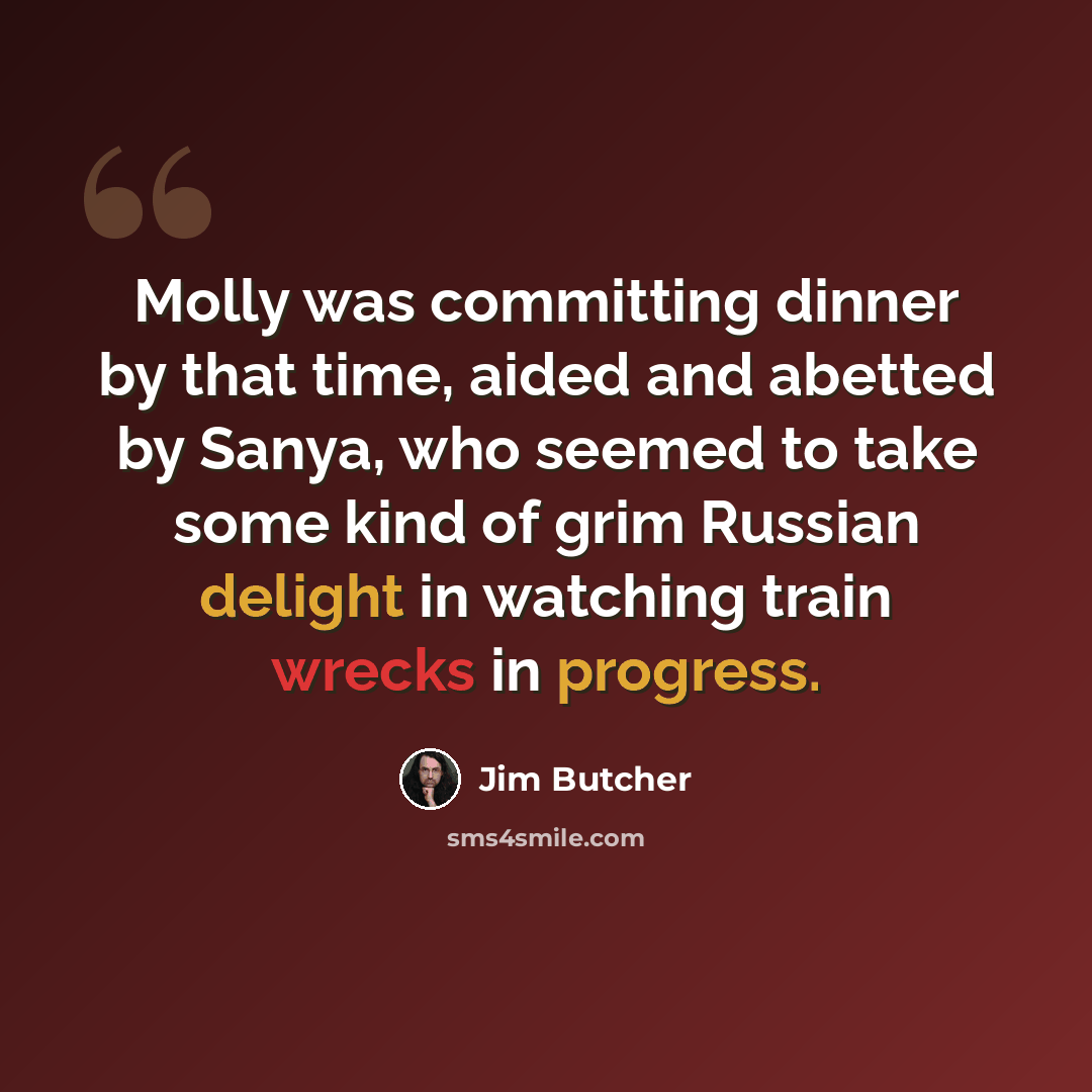 “Molly was committing dinner by that time, aided and abetted by Sanya, who seemed to take some kind of grim Russian delight in watching train wrecks in progress.” quote by Jim Butcher