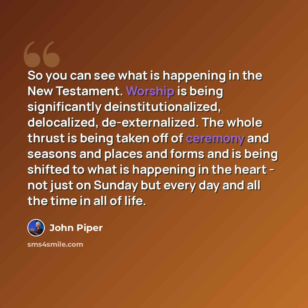 “So you can see what is happening in the New Testament. Worship is being significantly deinstitutionalized, delocalized, de-externalized. The whole thrust is being taken off of ceremony and seasons and places and forms and is being shifted to what is happening in the heart - not just on Sunday but…” quote by John Piper