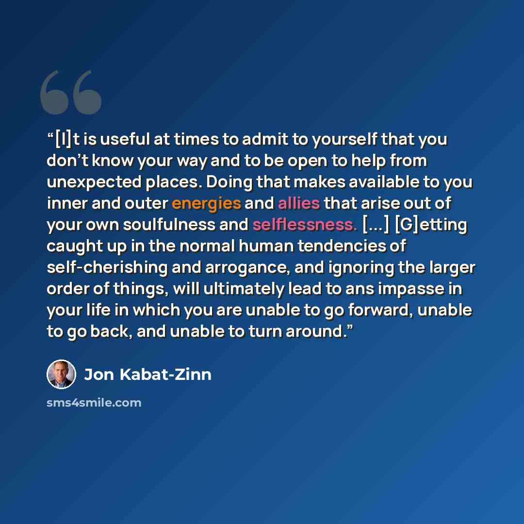 “[I]t is useful at times to admit to yourself that you don't know your way and to be open to help from unexpected places. Doing that makes available to you inner and outer energies and allies that arise out of your own soulfulness and selflessness. [...] [G]etting caught up in the normal human…” quote by Jon Kabat-Zinn