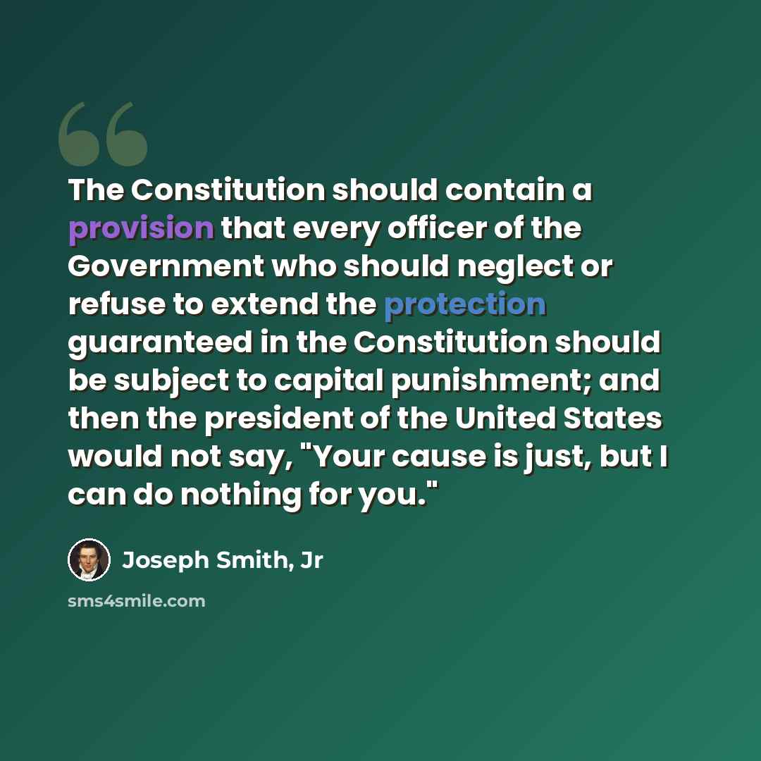 “The Constitution should contain a provision that every officer of the Government who should neglect or refuse to extend the protection guaranteed in the Constitution should be subject to capital punishment; and then the president of the United States would not say, "Your cause is just, but I can…” quote by Joseph Smith, Jr