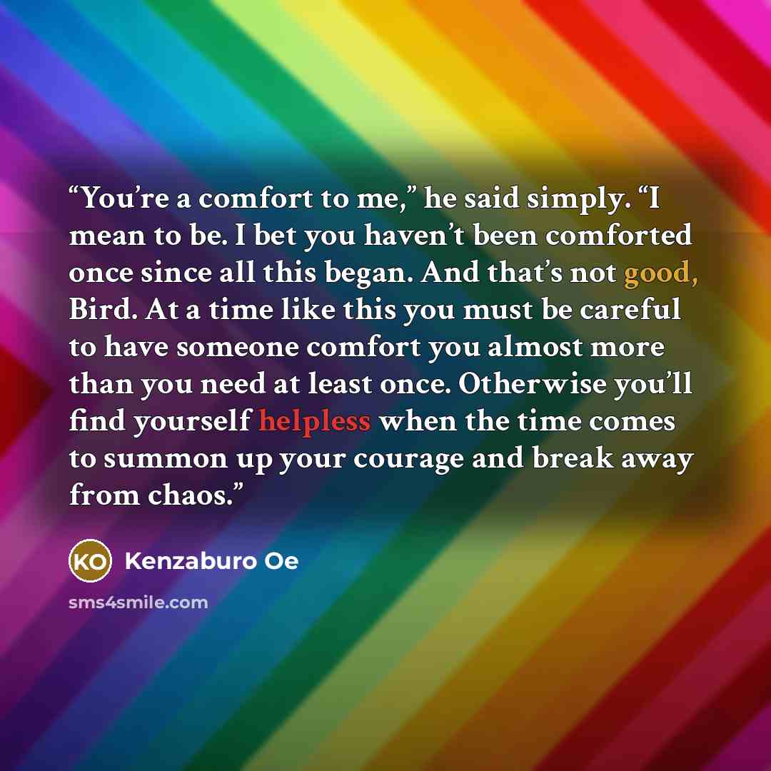 “You’re a comfort to me,” he said simply. “I mean to be. I bet you haven’t been comforted once since all this began. And that’s not good, Bird. At a time like this you must be careful to have someone comfort you almost more than you need at least once. Otherwise you’ll find yourself helpless when…” quote by Kenzaburō Ōe
