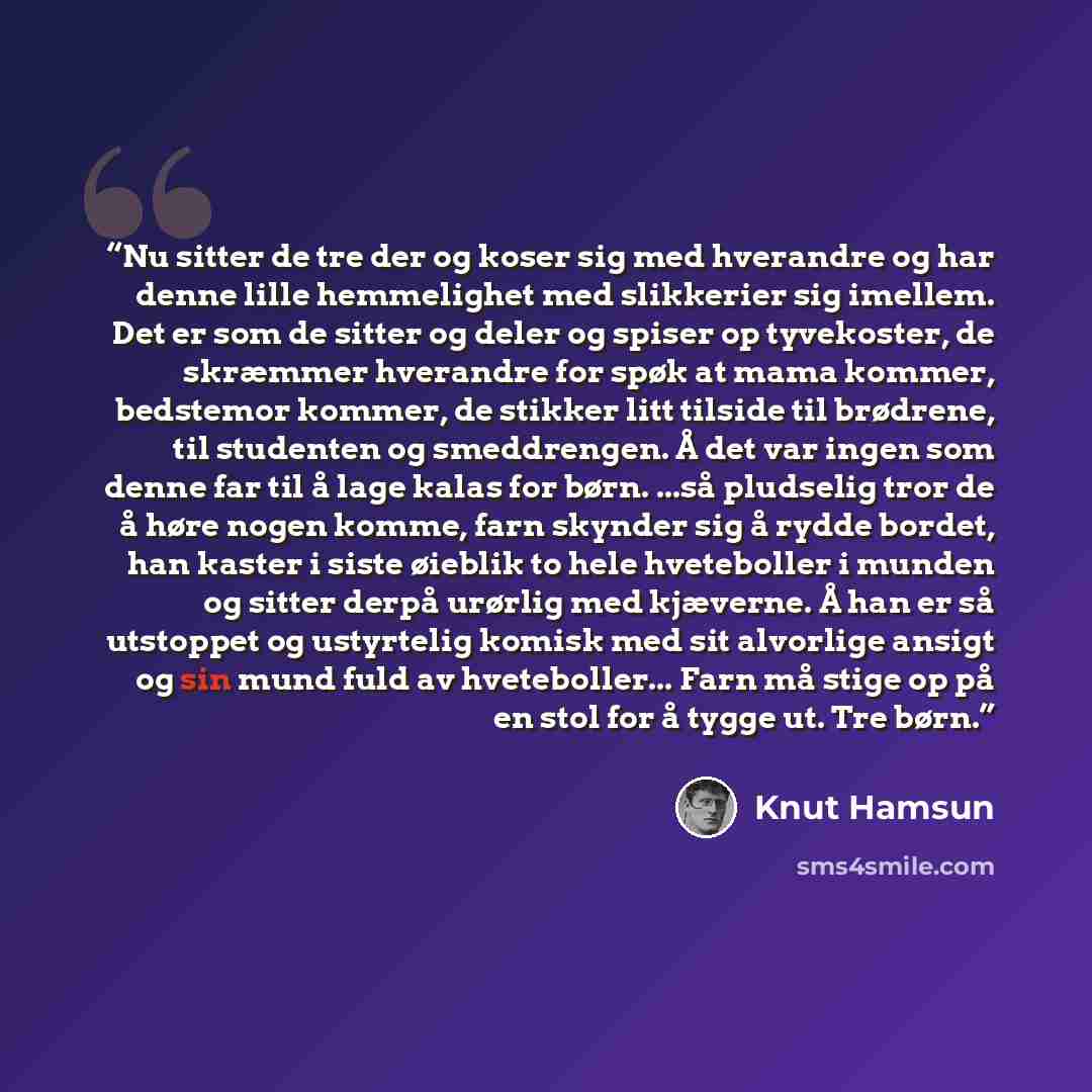 “Nu sitter de tre der og koser sig med hverandre og har denne lille hemmelighet med slikkerier sig imellem. Det er som de sitter og deler og spiser op tyvekoster, de skræmmer hverandre for spøk at mama kommer, bedstemor kommer, de stikker litt tilside til brødrene, til studenten og smeddrengen. Å…” quote by Knut Hamsun