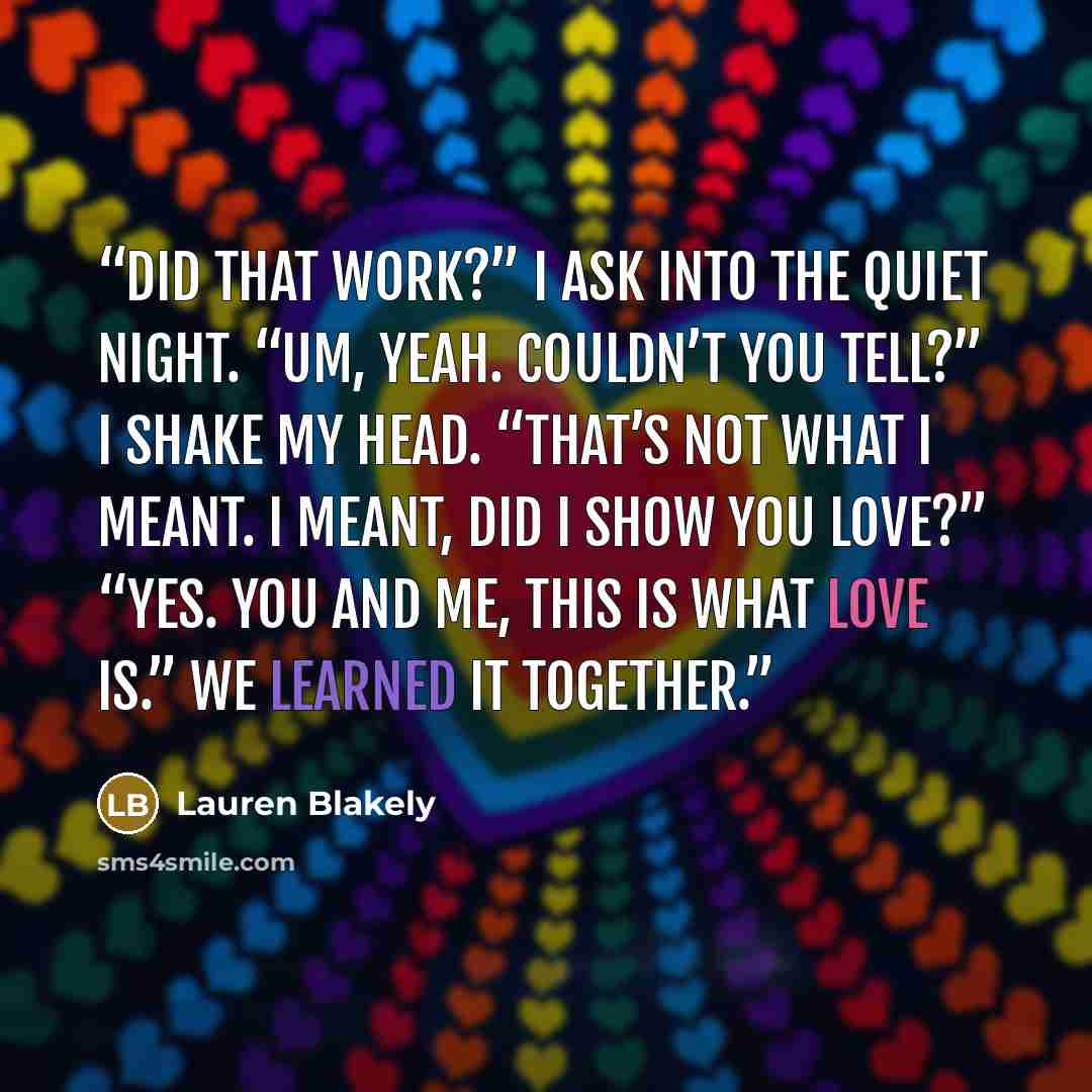 “Did that work?” I ask into the quiet night. “Um, yeah. Couldn’t you tell?” I shake my head. “That’s not what I meant. I meant, did I show you love?” “Yes. You and me, this is what love is.” We learned it together.” quote by Lauren Blakely