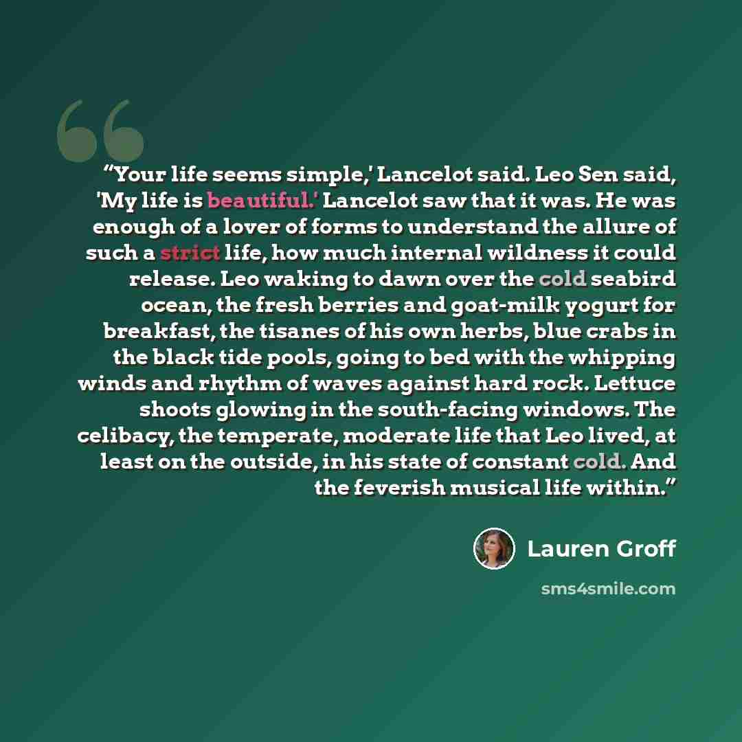 “Your life seems simple,' Lancelot said. Leo Sen said, 'My life is beautiful.' Lancelot saw that it was. He was enough of a lover of forms to understand the allure of such a strict life, how much internal wildness it could release. Leo waking to dawn over the cold seabird ocean, the fresh berries…” quote by Lauren Groff