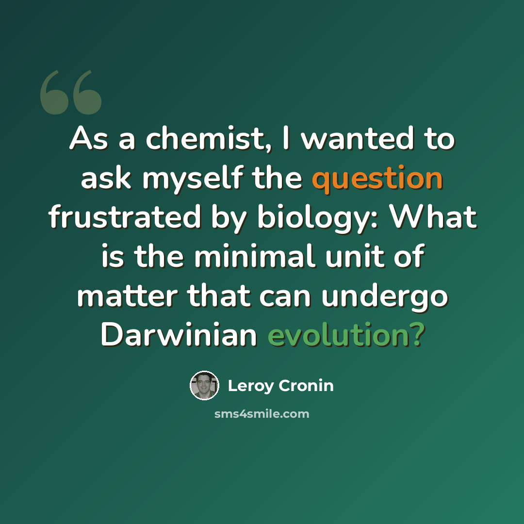 “As a chemist, I wanted to ask myself the question frustrated by biology: What is the minimal unit of matter that can undergo Darwinian evolution?” quote by Leroy Cronin